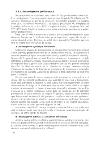 3.4.1. Recunoaºterea profesionalã
      Situaþia privind recunoaºterea este diferitã în funcþie de profesia exercitatã.
În aceastã privinþã, Comunitatea acþioneazã pe baza Articolului 57 al Tratatului CE.
Acþiunile întreprinse cu privire la activitãþile persoanelor angajate (cu excepþia
celor ce nu fac obiectul Articolului 57) se bazeazã pe Articolul 49, interpretat fie
individual, fie împreunã cu articolul 235. În general, o data cu adoptarea Directivei
92/51/CEE, toate directivele în domeniu se aplicã activitãþilor persoanelor angajate
ºi liber-profesioniºtilor.
      Între 1964 si 1994, Comunitatea a adoptat circa ºaizeci de directive în acest
domeniu. Acestea pot fi clasificate în trei grupe importante. În puþinele situaþii ce
nu fac obiectul acestei Directive, se aplicã direct prevederile Tratatului, aºa cum
sînt ele interpretate de Curtea de Justiþie.
      A. Recunoaºterea experienþei profesionale
      Sistemul se bazeazã pe presupunerea cã, prin practicarea efectivã ºi continuã
a unei activitãþi profesionale timp de un anumit numãr de ani, se acumuleazã o
anumitã experienþã legatã de capacitãþile tehnice specifice respectivei activitãþi.
Se prevede, în general, o experienþã între trei ºi ºase ani, împreunã cu cerinþele
referitoare la caracterul, situaþia financiarã, sãnãtatea fizicã si mentalã a persoanei
ce migreazã dintr-o þarã în alta. Aceste directive care au fost primele adoptate
(începînd din 1964) sînt cunoscute ca „directive de tranziþie“, deoarece intenþia
iniþialã era cã acestea sa fie înlocuite cu mecanisme de armonizare a sistemelor
de învãþãmînt ºi calificare. Acest tip de abordare a fost abandonat ca fiind prea
greoi si inflexibil.
      Pentru persoanele în cauzã, aranjamentele introduse au avantajul de a fi
simple. Ele fac posibilã desfãºurarea unor activitãþi în orice þarã a Comunitãþii,
chiar dacã activitatea în discuþie nu este supusã nici unei reglementãri în unele
state-membre, în timp ce în altele este supusã unei forme diferite de regle-
mentare. Aranjamentele nu impun armonizarea sistemelor naþionale, dar au dez-
avantajul de a înlesni mobilitatea numai dupã un numãr de ani de activitate
profesionalã în statul-membru de origine. În general, adoptarea unei directive
specifice este o cale deosebit de greoaie si complicatã de a rezolva problema,
deoarece fiecare directivã se referã la o singurã activitate sau profesiune. În lumina
tuturor acestor consideraþii, acest mod de abordare a fost treptat abandonat,
ultima directivã de acest tip fiind adoptatã în 1982.
      Majoritatea mãsurilor în discuþie se referã la meserii calificate, dar unele au o
razã de acþiune foarte mare ºi se referã ºi la prestarea de servicii profesionale (de
exemplu, de cãtre agenþii de brevet).
    B. Recunoaºterea automatã a calificãrilor profesionale
    Acest al doilea sistem se referã la profesioniºtii cu calificare completã, care
doresc sã practice într-un alt stat-membru decît cel în care au obþinut calificarea.
El conþine douã variante, în prima recunoaºterea automatã bazîndu-se pe coor-
donarea minimã a învãþãmîntului si calificãrii.
126
 