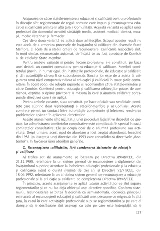 Asigurarea de cãtre statele-membre a educaþiei si calificãrii pentru profesiunile
în discuþie sînt reglementate de reguli comune care impun ºi recunoaºterea edu-
caþiei si calificãrii primite în altã þarã a Comunitãþii. Aceastã variantã se aplicã unor
profesiuni din domeniul ocrotirii sãnãtãþii: medic, asistent medical, dentist, moa-
ºã, medic veterinar ºi farmacist.
     Cea de-a doua variantã se aplicã doar arhitecþilor. Scopul acestor reguli nu
este acela de a armoniza procesele de învãþãmînt ºi calificare din diversele State
Membre, ci acela de a stabili criterii de recunoaºtere. Calificãrile respective sînt,
în mod similar, recunoscute automat, de îndatã ce au fost aprobate de Comisie
si de celelalte State Membre.
     Pentru ambele variante ºi pentru fiecare profesiune, s-a constituit, pe baza
unei decizii, un comitet consultativ pentru educaþie si calificare. Membrii comi-
tetului provin, în numãr egal, din instituþiile profesionale, de educaþie ºi calificare
ºi din autoritãþile cãrora li se subordoneazã. Sarcina lor este de a asista la asi-
gurarea unui nivel comparativ ridicat al educaþiei ºi calificãrii în toate þãrile comu-
nitare. În acest scop, ele adoptã rapoarte ºi recomandãri cãtre statele-membre ºi
cãtre Comisie. Comitetul pentru educaþia ºi calificarea arhitecþilor poate, de ase-
menea, exprima o opinie privitoare la mãsura în care o anumitã calificare cores-
punde directivei care i se aplicã.
     Pentru ambele variante, s-au constituit, pe baze oficiale sau neoficiale, comi-
tete care cuprind doar reprezentanþi ai statelor-membre ºi ai Comisiei. Aceste
comitete permit un contact între autoritãþile competente ºi înlesnesc rezolvarea
problemelor apãrute în aplicarea directivelor.
     Aceste aranjamente sînt rezultatul unei proceduri legislative deosebit de gre-
oaie, iar administrarea comitetelor consultative este complicatã, în special în cazul
comitetelor consultative. Ele se ocupã doar de o anumitã profesiune sau acti-
vitate. Drept urmare, acest mod de abordare a fost treptat abandonat, începînd
din 1985 (cu excepþia unei directive din 1993 care consolideazã directivele „doc-
torilor“), în favoarea unei abordãri generale.
     C. Recunoaºterea calificãrilor, fãrã coordonarea sistemelor de educaþie
ºi calificare
     Al treilea set de aranjamente se bazeazã pe Directiva 89/48/CEE, din
21.12.1988, referitoare la un sistem general de recunoaºtere a diplomelor din
învãþãmîntul superior, acordate la încheierea educaþiei profesionale ºi la educaþia
ºi calificarea avînd o duratã minimã de trei ani ºi Directiva 92/51/CEE, din
18.06.1992, referitoare la un al doilea sistem general de recunoaºtere a educaþiei
profesionale ºi la educaþie ºi calificare ce completeazã Directiva 89/48/CEE.
     În principiu, aceste aranjamente se aplicã tuturor activitãþilor ce sînt supuse
reglementãrilor ºi ce nu fac deja obiectul unei directive specifice. Conform siste-
mului, recunoaºterea ar putea fi descrisã ca semiautomatã, deoarece principiul
este acela al recunoaºterii educaþiei ºi calificãrii unei persoane ce migreazã în altã
þarã, în cazul în care activitãþile profesionale supuse reglementãrilor ºi pe care el
doreºte sã le desfãºoare sînt aceleaºi cu cele pe care este îndreptãþit sã le
                                                                                    127
 