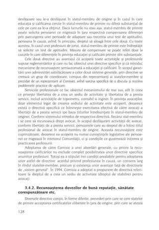 desfãºoare sau le-a desfãºurat în statul-membru de origine ºi în cazul în care
educaþia ºi calificarea cerute în statul-membru de primire nu diferã substanþial de
cele pe care ea le-a obþinut. Dacã lucrurile nu stau aºa, statul-membru de primire
poate solicita persoanei ce migreazã în þara respectivã compensarea diferenþei
prin parcurgerea unei perioade de adaptare sau trecerea unui test de aptitudini,
persoana în cauzã, avînd, în principiu, dreptul sã aleagã între cele douã. Cu toate
acestea, în cazul unei profesiuni de jurist, statul-membru de primire este îndreptãþit
sã solicite un test de aptitudini. Mãsura de compensare se poate referi doar la
cazurile în care diferenþele în privinþa educaþiei ºi calificãrii primite sînt substanþiale.
      Cele douã directive au avantajul cã acoperã toate activitãþile ºi profesiunile
supuse reglementãrilor ºi care nu fac obiectul unei directive specifice ºi cã introduc
mecanisme de recunoaºtere semiautomatã a educaþiei ºi calificãrii. În scopul garan-
tãrii unei administrãri satisfãcãtoare a celor douã sisteme generale, prin directive se
creeazã un grup de coordonare, compus din reprezentanþi ai statelor-membre ºi
prezidat de un reprezentant al Comisiei, avînd sarcina specificã de a discuta ºi rezolva
problemele practice de aplicare.
      Serviciile profesionale ce fac obiectul mecanismului de mai sus, atît în ceea
ce priveºte libertatea de a crea un sediu de activitate ºi libertatea de a presta
servicii, includ activitãþile de topometru, contabil si inginer. În privinþa avocaþilor,
doar elementul legat de crearea sediului de activitate este acoperit, deoarece
existã o directivã specificã ce înlesneºte exercitarea efectivã de cãtre avocaþi a
libertãþii de a presta servicii (pe baza titlurilor întrebuinþate în statul-membru de
origine). Conform sistemului introdus de respectiva directivã, fiecãrui stat-membru
i se cere sã recunoascã drept avocat, în scopul desfãºurãrii activitãþii de avocat,
conform libertãþii de a presta servicii, persoanele care au dreptul de a folosi titlul
profesional de avocat în statul-membru de origine. Aceastã recunoaºtere este
cuprinzãtoare, deoarece ea acoperã nu numai cunoºtinþele legislative ale persoa-
nei ce migreazã în interiorul Comunitãþii, ci ºi condiþiile ce guverneazã iniþierea ºi
practicarea profesiunii.
      Adoptarea de cãtre Comisie a unei abordãri generale, cu privire la recu-
noaºterea calificãrilor nu exclude complet posibilitatea unor directive specifice
anumitor profesiuni. Totuºi ea a stipulat trei condiþii prealabile pentru adoptarea
unor astfel de directive: acordul privind profesiunea în cauzã, un consens larg
în rîndul statelor-membre, precum ºi existenþa unor avantaje faþã de directivele
de „sistem general“. În 1994, Comisia a adoptat o propunere de directivã referi-
toare la dreptul de a crea un sediu de activitate (dreptul de stabilire) pentru
avocaþi.

   3.4.2. Recunoaºterea dovezilor de bunã reputaþie, sãnãtate
corespunzãtoare etc.
    Diversele directive conþin, în forme diferite, prevederi prin care se cere statelor
de primire acceptarea certificatelor eliberate în þara de origine, prin care se atestã

128
 