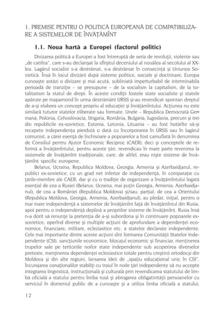 1. PREMISE PENTRU O POLITICÃ EUROPEANÃ DE COMPATIBILIZA-
RE A SISTEMELOR DE ÎNVÃÞÃMÎNT

     1.1. Noua hartã a Europei (factorul politic)
     Divizarea politicã a Europei a fost întreruptã de seria de revoluþii, violente sau
„de catifea“, care s-au declanºat la sfîrºitul deceniului al nouãlea al secolului al XX-
lea. Lagãrul socialist s-a destrãmat, s-a destrãmat în consecinþã ºi Uniunea So-
vieticã. Însã în locul divizãrii dupã sisteme politice, sociale ºi doctrinare, Europa
cunoaºte astãzi o divizare ºi mai acutã, subliniatã imperturbabil de interminabila
perioadã de tranziþie – se presupune – de la socialism la capitalism, de la to-
talitarism la statul de drept. În aceste condiþii fostele state socialiste ºi statele
apãrute pe mapamond în urma destrãmãrii URSS ºi-au revendicat spontan dreptul
de a-ºi elabora un concept propriu al educaþiei ºi învãþãmîntului. Acþiunea nu este
similarã tuturor statelor eliberate sau formate. Unele – Republica Democratã Ger-
manã, Polonia, Cehoslovacia, Ungaria, România, Bulgaria, Iugoslavia, precum ºi trei
din republicile ex-sovietice, Estonia, Letonia, Lituania – au fost hotãrîte sã-ºi
recapete independenþa pierdutã o datã cu încorporarea în URSS sau în lagãrul
comunist, a cãrei esenþã de închisoare a popoarelor a fost camuflatã în denumirea
de Consiliul pentru Ajutor Economic Reciproc (CAER), deci ºi conceptele de re-
formã a învãþãmîntului, pentru aceste þãri, revendicau în mare parte revenirea la
sistemele de învãþãmînt tradiþionale, care, de altfel, erau niºte sisteme de învã-
þãmînt specific europene.
     Belarus, Ucraina, Republica Moldova, Georgia, Armenia ºi Azerbaidjanul, re-
publici ex-sovietice, cu un grad net inferior de independenþã, în comparaþie cu
þãrile-membre ale CAER, dar ºi cu o tradiþie de organizare a învãþãmîntului legatã
esenþial de cea a Rusiei (Belarus, Ucraina, mai puþin Georgia, Armenia, Azerbaidja-
nul), de cea a României (Republica Moldova) ºi/sau, parþial, de cea a Orientului
(Republica Moldova, Georgia, Armenia, Azerbaidjanul), au pledat, iniþial, pentru o
mai mare independenþã a sistemelor de învãþãmînt faþã de învãþãmîntul din Rusia,
apoi pentru o independenþã deplinã a propriilor sisteme de învãþãmînt. Rusia însã
n-a dorit sã renunþe la pretenþia de a-ºi subordona ºi în continuare popoarele ex-
sovietice, operînd diverse ºi multiple acþiuni de aprofundare a dependenþei eco-
nomice, financiare, militare, ecleziastice etc. a statelor declarate independente.
Cele mai importante dintre aceste acþiuni sînt formarea Comunitãþii Statelor Inde-
pendente (CSI), sancþiunile economice, blocajul economic ºi financiar, menþinerea
trupelor sale pe teritoriile noilor state independente sub acoperirea diverselor
pretexte, menþinerea dependenþei ecleziastice totale pentru creºtinii ortodocºi din
Moldova ºi din alte regiuni, lansarea ideii de „spaþiu educaþional unic în CSI“,
încurajarea conaþionalilor stabiliþi cu traiul în noile þãri independente sã nu accepte
integrarea lingvisticã, instrucþionalã ºi culturalã prin revendicarea statutului de lim-
bã oficialã a statului pentru limba rusã ºi abrogarea obligativitãþii persoanelor cu
serviciul în domeniul public de a cunoaºte ºi a utiliza limba oficialã a statului;

12
 