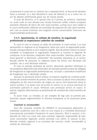 cã persoana în cauzã are un caracter sau o reputaþie bunã, se bucurã de sãnãtate
fizicã si mentalã, nu a fost declaratã în stare de faliment ºi nu a comis nici un
act de abatere profesionalã gravã sau de naturã penalã.
     O serie de directive, ºi în special cele ce îi privesc pe arhitecþi, stipuleazã
cã, acolo unde se cere dovada unei situaþii financiare solide, trebuie acceptate
atestãrile eliberate de bãnci din alte state-membre; acelaºi lucru este valabil ºi
în cazul certificatelor eliberate de societãþile de asigurare din alte state-membre,
prin care se atestã existenþa unei asigurãri contra consecinþelor financiare ale
responsabilitãþii profesionale.

   3.4.3. Apartenenþa, în calitate de membru, la organizaþii
profesionale ºi respectarea codurilor de conduitã
     În cazul în care se creeazã un sediu de activitate, în mod normal, li se cere
persoanelor ce migreazã sã se înregistreze, dacã este cazul, la organizaþiile profe-
sionale corespunzãtoare ºi sã le respecte regulile. Þara de primire trebuie sã creeze
condiþiile ca înregistrarea la organizaþiile respective ºi numirea în organele de
conducere sã fie deschise cetãþenilor altor state-membre. Directiva privind „sis-
temul general“ ºi directivele „arhitecþilor“ (de exemplu) stipuleazã cã, la nevoie,
dovada oferitã de persoana ce migreazã poate lua forma unei declaraþii sub
jurãmînt, sau a unei declaraþii solemne.
     În ceea ce priveºte prestarea de servicii, directivele specifice referitoare la
recunoaºterea diplomelor (ale arhitecþilor, de exemplu) prevãd scutirea de obligaþia
de înregistrare la organizaþiile profesionale sau, cel puþin, o procedurã simplificatã
de înregistrare sau o declaraþie simplã.
     Avocaþii ce presteazã servicii trebuie sã respecte regulile de conduitã profe-
sionalã ale statelor-membre de primire, fãrã ca aceasta sa aducã vreun prejudiciu
obligaþiilor lor din statul-membru de origine iar, atunci cînd reprezintã clienþi în
acþiuni juridice, li se poate cere sã lucreze în comun cu un avocat practicant la
autoritatea judiciarã în cauzã. Arhitecþii care presteazã servicii se supun, în
special, regulilor administrative ºi profesionale de conduitã din statul-membru de
primire.
     În acest mod, s-a introdus un set complex de legi care sã permitã pro-
fesiunilor supuse reglementãrilor în Uniunea Europeanã sa fie practicate peste
hotare.
     Concluzii ºi recomandãri
     Unul din scopurile urmãrite de UNESCO în recunoaºterea diplomelor ºi
mobilitãþii academice este de a oferi un nou impuls ºi o veritabilã dimensiune
internaþionalã activitãþilor întreprinse în acest domeniu. Pînã în prezent, ºi în-
deosebi de cînd s-au creat cele ºase comitete regionale responsabile de apli-
carea convenþiilor regionale, aceste activitãþi s-au referit, în special, la pro-
blemele nivelului regional ºi au consistat din reuniuni, studii, recomandãri ºi
schimb de informaþie.

                                                                                 129
 