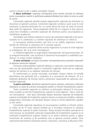 acþiuni comune ºi de a stabili activitãþile viitoare.
     A doua activitate: cooperarea interregionalã dintre centrele naþionale de informare
pentru recunoaºterea studiilor ºi mobilitatea academicã (Moldova încã trebuie sã creeze un astfel
de centru).
     Convenþiile regionale prevãd crearea organismelor naþionale de informare ca
mecanism al aplicãrii acestora. Comitetele regionale urmãresc acest scop în mod
sistematic ºi datoritã eforturilor lor, un numãr destul de mare de state au format
deja astfel de organisme. Totuºi progresele diferã de la o regiune la alta, precum
aratã lista mondialã a centrelor naþionale de informare pentru recunoaºterea ºi
mobilitatea academicã.
     Activitãþile care trebuie realizate în comun de comitetele regionale ºi de secre-
tariatele lor în colaborare cu centrele naþionale de informare se referã la:
     a) încurajarea statelor-membre care încã nu au stabilit organisme interna-
þionale de informare ºi sprijinirea lor în aceastã acþiune;
     b) promovarea cooperãrii dintre aceste organisme nu numai la nivel regional
ºi subregional, dar ºi la nivel interregional;
     c) stabilirea legãturilor cu organizaþiile internaþionale, atît guvernamentale, cît
ºi nonguvernamentale, care activeazã în domeniul recunoaºterii ºi mobilitãþii aca-
demice, în scopul evitãrii dublãrilor.
     A treia activitate: activitãþile de formare interregionalã pentru personalul responsabil
de aplicarea convenþiilor regionale.
     Formarea responsabililor naþionali abilitaþi cu aplicarea convenþiilor regionale
este una din preocupãrile majore a comitetelor regionale. Unele þãri au organizat
ateliere de formare ºi au elaborat materiale de formare.
     În conformitate cu aceste necesitãþi, activitãþile viitoare trebuie sã includã
dezvoltarea mai profundã atît a modulelor ºi a necesarului de formare, cît ºi a
elaborãrii ghidurilor de formare pentru personalul responsabil de aplicarea con-
venþiilor regionale.
     A patra activitate: dezvoltarea capacitãþilor pentru colectarea, prelucrarea ºi difuzarea
informaþiei cu scopul de a facilita recunoaºterea studiilor ºi titlurilor învãþãmîntului superior.
     Toate comitetele regionale au subliniat cã principalul obstacol în recunoaº-
terea studiilor ºi titlurilor învãþãmîntului superior la nivel regional – fãrã a vorbi de
cel internaþional – este lipsa informaþiei despre sistemele naþionale de învãþãmînt
superior ºi instituþiile de învãþãmînt superior (durata ºi conþinutul studiilor, calitatea
programelor, informaþia mai detaliatã despre natura ºi nivelul diplomelor, gradele
ºi alte titluri).
     Convenþiile regionale stipuleazã cã recunoaºterea studiilor ºi titlurilor strãine
ar trebui sã fie în mare mãsurã fondatã pe o încredere reciprocã în calitatea
învãþãmîntului superior în þãrile interesate. Totuºi aceastã încredere presupune în
mod necesar cã autoritãþile naþionale responsabile de învãþãmîntul superior ºi cã
instituþiile învãþãmîntului superior trebuie sã ia mãsuri eficiente pentru a aplica
mecanisme de evaluare ºi de acreditare care ar garanta aceastã calitate. Este
importantã dezvoltarea mijloacelor pentru colectarea, evaluarea ºi difuzarea infor-

                                                                                             131
 