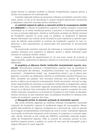 maþiei privitor la calitatea studiilor ºi titlurilor învãþãmîntului superior pentru a
facilita recunoaºterea lor internaþionalã.
      Comitele regionale trebuie sã examineze utilitatea activitãþilor concrete urmã-
toare, pentru ca ele sã fie dezvoltate în scopul atingerii obiectivelor menþionate
ºi adoptarea mãsurilor necesare pentru realizarea lor:
      a) comitetul regional de aplicare a convenþiei privitor la recunoaºterea studiilor
ºi a diplomelor cu referire la învãþãmîntul superior în statele europene a examinat
necesitãþile ce ar trebui satisfãcute pentru a prezenta o informaþie suplimentarã
în ceea ce priveºte diplomele, titlurile ºi certificatele acordate de diferite instituþii
de învãþãmînt superior. În acest scop s-a elaborat un Supliment la diplomã.
Natura informaþiei care trebuie sã fie furnizatã în acest supliment ºi opiniile expri-
mate de diferite state-membre ºi instituþii de învãþãmînt superior în care su-
plimentul a fost experimentat ca proiect-pilot sînt prezentate în documentele
respective.
      Se recomandã centrelor naþionale de informare ºi instituþiilor de învãþãmînt
superior utilizarea unui supliment la diplomã, pentru a obþine informaþii supli-
mentare la evaluarea titlurilor strãine.
      Dupã o perioadã de experimentare în cel mai mare numãr de instituþii ºi
regiuni posibile, suplimentul la diplomã a devenit un instrument util al recunoaºterii
diplomelor;
      b) pregãtirea ºi difuzarea listelor instituþiilor învãþãmîntului superior recu-
noscute. Diversificarea continuã a învãþãmîntului superior care se manifestã în
planul instituþiilor (de exemplu, „învãþãmîntul universitar“ sau „învãþãmîntul non-
universitar“, „învãþãmîntul public“ sau „învãþãmîntul privat“), sau în planul pro-
gramelor, cursurilor sau diplomelor, titlurilor ºi certificatelor atestînd finisarea stu-
diilor complete sau parþiale, face necesarã existenþa unei atestãri de validare
pentru a obþine recunoaºterea internaþionalã. Existã mecanisme, structuri ºi orga-
nisme responsabile de evaluarea ºi acreditarea instituþiilor ºi programelor, practic
în toate þãrile lumii. Comitetele regionale recomandã statelor-membre sã pregã-
teascã ºi sã difuzeze lista instituþiilor de învãþãmînt superior acceptate de auto-
ritãþile naþionale competente ca instituþii de încredere la nivel terþiar al educaþiei.
Acesta constituie un pas important spre consolidarea încrederii în calitatea insti-
tuþiilor de învãþãmînt superior din lume;
      c) Monografii privitor la sistemele naþionale de învãþãmînt superior
      Mai multe comitete regionale au subliniat utilitatea monografiilor sistemelor
naþionale de învãþãmînt superior în problemele legate de recunoaºtere. Mono-
grafiile deja publicate în regiunea europeanã au o structurã tip, ceea ce permite
sã se asigure comparabilitatea informaþiilor pe care le conþin. Comitetele regionale
recomandã cã eforturile întreprinse sã fie furnizate, în cooperare cu centrele regio-
nale, oficiile, birourile ºi alte unitãþi ale UNESCO, autoritãþile naþionale respon-
sabile de învãþãmîntul superior, ONG ºi centrele de cercetare privitor la învã-
þãmîntul superior pentru a publica un numãr cît mai mare de monografii ºi de a
asigura difuzarea în toate regiunile;

132
 