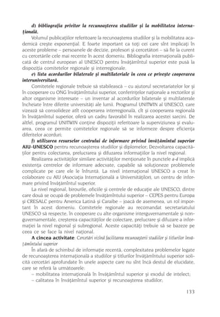 d) bibliografia privitor la recunoaºterea studiilor ºi la mobilitatea interna-
þionalã.
      Volumul publicaþiilor referitoare la recunoaºterea studiilor ºi la mobilitatea aca-
demicã creºte exponenþial. E foarte important ca toþi cei care sînt implicaþi în
aceste probleme – persoanele de decizie, profesori ºi cercetãtori – sã fie la curent
cu cercetãrile cele mai recente în acest domeniu. Bibliografia internaþionalã publi-
catã de centrul european al UNESCO pentru învãþãmîntul superior este pusã la
dispoziþia comitetelor regionale ºi interregionale.
      e) lista acordurilor bilaterale ºi multilateriale în ceea ce priveºte cooperarea
interuniversitarã.
      Comitetele regionale trebuie sã stabileascã – cu ajutorul secretariatelor lor ºi
în cooperare cu ONG învãþãmîntului superior, conferinþelor naþionale a rectorilor ºi
altor organisme interesate – un inventar al acordurilor bilaterale ºi multilaterale
încheiate între diferite universitãþi ale lumii. Programul UNITWIN al UNESCO, care
vizeazã sã consolideze atît cooperarea interregionalã, cît ºi cooperarea regionalã
în învãþãmîntul superior, oferã un cadru favorabil în realizarea acestei sarcini. De
altfel, programul UNITWIN conþine dispoziþii referitoare la superviziunea ºi evalu-
area, ceea ce permite comitetelor regionale sã se informeze despre eficienþa
diferitelor acorduri;
      f) utilizarea resurselor centrului de informare privind învãþãmîntul superior
AIU-UNESCO pentru recunoaºterea studiilor ºi diplomelor; Dezvoltarea capacitã-
þilor pentru colectarea, prelucrarea ºi difuzarea informaþiilor la nivel regional.
      Realizarea activitãþilor similare activitãþilor menþionate în punctele a-d implicã
existenþa centrelor de informare adecvate, capabile sã soluþioneze problemele
complicate pe care ele le înfruntã. La nivel internaþional UNESCO a creat în
colaborare cu AIU (Asociaþia Internaþionalã a Universitãþilor), un centru de infor-
mare privind învãþãmîntul superior.
      La nivel regional, birourile, oficiile ºi centrele de educaþie ale UNESCO, dintre
care douã se ocupã de problemele învãþãmîntului superior – CEPES pentru Europa
ºi CRESALC pentru America Latinã ºi Caraibe – joacã de asemenea, un rol impor-
tant în acest domeniu. Comitetele regionale au recomandat secretariatului
UNESCO sã respecte, în cooperare cu alte organisme interguvernamentale ºi non-
guvernamentale, creºterea capacitãþilor de colectare, prelucrare ºi difuzare a infor-
maþiei la nivel regional ºi subregional. Aceste capacitãþi trebuie sã se bazeze pe
ceea ce se face la nivel naþional.
      A cincea activitate: Cercetãri vizînd facilitarea recunoaºterii studiilor ºi titlurilor învã-
þãmîntului superior
      În afarã de schimbul de informaþie recentã, complexitatea problemelor legate
de recunoaºterea internaþionalã a studiilor ºi titlurilor învãþãmîntului superior soli-
citã cercetãri aprofundate în unele aspecte care nu sînt încã destul de elucidate,
care se referã la urmãtoarele:
      – mobilitatea internaþionalã în învãþãmîntul superior ºi exodul de intelect;
      – calitatea în învãþãmîntul superior ºi recunoaºterea studiilor;

                                                                                              133
 