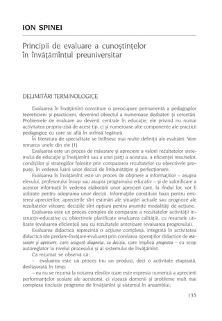 ION SPINEI

Principii de evaluare a cunoºtinþelor
în învãþãmîntul preuniversitar




DELIMITÃRI TERMINOLOGICE
      Evaluarea în învãþãmînt constituie o preocupare permanentã a pedagogilor
teoreticieni ºi practicieni, devenind obiectul a numeroase dezbateri ºi cercetãri.
Problemele de evaluare au devenit centrale în educaþie, ele privind nu numai
activitatea propriu-zisã de acest tip, ci ºi numeroase alte componente ale practicii
pedagogice cu care se aflã în strînsã legãturã.
      În literatura de specialitate se întîlnesc mai multe definiþii ale evaluãrii. Vom
remarca unele din ele [1].
      Evaluarea este un proces de mãsurare ºi apreciere a valorii rezultatelor siste-
mului de educaþie ºi învãþãmînt sau a unei pãrþi a acestuia, a eficienþei resurselor,
condiþiilor ºi strategiilor folosite prin compararea rezultatelor cu obiectivele pro-
puse, în vederea luãrii unor decizii de îmbunãtãþire ºi perfecþionare.
      Evaluarea în învãþãmînt este un proces de obþinere a informaþiilor – asupra
elevului, profesorului însuºi sau asupra programului educativ – ºi de valorificare a
acestor informaþii în vederea elaborãrii unor aprecieri care, la rîndul lor, vor fi
utilizate pentru adoptarea unor decizii. Informaþiile constituie baza pentru emi-
terea aprecierilor; aprecierile sînt estimãri ale situaþiei actuale sau prognoze ale
rezultatelor viitoare; deciziile sînt opþiuni pentru anumite modalitãþi de acþiune.
      Evaluarea este un proces complex de comparare a rezultatelor activitãþii in-
structiv-educative cu obiectivele planificate (evaluarea calitãþii), cu resursele uti-
lizate (evaluarea eficienþei) sau cu rezultatele anterioare (evaluarea progresului).
      Evaluarea didacticã reprezintã o acþiune complexã, integratã în activitatea
didacticã (de predare-învãþare-evaluare) prin corelarea operaþiilor didactice de mã-
surare ºi apreciere, care asigurã diagnoza, cu decizia, care implicã prognoza – cu scop
autoreglator la nivelul procesului ºi al sistemului de învãþãmînt.
      Ca rezumat se observã cã:
      – evaluarea este un proces (nu un produs), deci o activitate etapizatã,
desfãºuratã în timp;
      – ea nu se rezumã la notarea elevilor (care este expresia numericã a aprecierii
performanþelor ºcolare ale acestora), ci vizeazã domenii ºi probleme mult mai
complexe (inclusiv programe de învãþãmînt ºi sistemul în ansamblu);

                                                                                  135
 