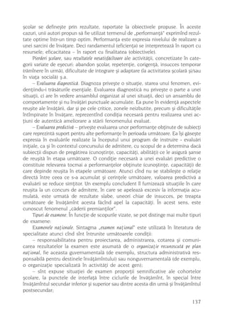 ºcolar se defineºte prin rezultate, raportate la obiectivele propuse. În aceste
cazuri, unii autori propun sã fie utilizat termenul de „performanþã“ exprimînd rezul-
tate optime într-un timp optim. Performanþa este expresia nivelului de realizare a
unei sarcini de învãþare. Deci randamentul (eficienþa) se interpreteazã în raport cu
resursele; eficacitatea – în raport cu finalitatea (obiectivele).
      Pierderi ºcolare, sau rezultatele nesatisfãcîtoare ale activitãþii, concretizate în cate-
gorii variate de eºecuri: abandon ºcolar, repetenþie, corigenþã, insucces temporar
(rãmînere în urmã), dificultate de integrare ºi adaptare (la activitatea ºcolarã ºi/sau
în viaþa socialã) º.a.
      – Evaluarea diagnosticã. Diagnoza priveºte o situaþie, starea unui fenomen, evi-
denþiindu-i trãsãturile esenþiale. Evaluarea diagnosticã nu priveºte o parte a unei
situaþii, ci are în vedere ansamblul organizat al unei situaþii, deci un ansamblu de
comportamente ºi nu învãþãri punctuale acumulate. Ea pune în evidenþã aspectele
reuºite ale învãþãrii, dar ºi pe cele critice, zonele neizbutite, precum ºi dificultãþile
întîmpinate în învãþare, reprezentînd condiþia necesarã pentru realizarea unei ac-
þiuni de autenticã ameliorare a stãrii fenomenului evaluat.
      – Evaluarea predictivã – priveºte evaluarea unor performanþe obþinute de subiecþi
care reprezintã suport pentru alte performanþe în perioada urmãtoare. Ea îºi gãseºte
expresia în evaluãrile realizate la începutul unui program de instruire - evaluãri
iniþiale, ca ºi în contextul concursului de admitere, cu scopul de a determina dacã
subiecþii dispun de pregãtirea (cunoºtinþe, capacitãþi, abilitãþi) ce le asigurã ºanse
de reuºitã în etapa urmãtoare. O condiþie necesarã a unei evaluãri predictive o
constituie relevarea tocmai a performanþelor obþinute (cunoºtinþe, capacitãþi) de
care depinde reuºita în etapele urmãtoare. Atunci cînd nu se stabileºte o relaþie
directã între ceea ce s-a acumulat ºi cerinþele urmãtoare, valoarea predictivã a
evaluãrii se reduce simþitor. Un exemplu concludent îl furnizeazã situaþiile în care
reuºita la un concurs de admitere, în care se apeleazã excesiv la informaþia acu-
mulatã, este urmatã de rezultate slabe, uneori chiar de insucces, pe treapta
urmãtoare de învãþãmînt acesta fãcînd apel la capacitãþi. În acest sens, este
cunoscut fenomenul „cãderii premianþilor“.
      Tipuri de examene. În funcþie de scopurile vizate, se pot distinge mai multe tipuri
de examene:
      Examenele naþionale. Sintagma „examen naþional“ este utilizatã în literatura de
specialitate atunci cînd sînt întrunite urmãtoarele condiþii:
      – responsabilitatea pentru proiectarea, administrarea, cotarea ºi comuni-
carea rezultatelor la examen este asumatã de o organizaþie recunoscutã pe plan
naþional, fie aceasta guvernamentalã (de exemplu, structura administrativã res-
ponsabilã pentru destinele învãþãmîntului) sau nonguvernamentalã (de exemplu,
o organizaþie specializatã în activitãþi de acest gen);
      – sînt expuse situaþiei de examen proporþii semnificative ale cohortelor
ºcolare, la punctele de interfaþã între ciclurile de învãþãmînt, în special între
învãþãmîntul secundar inferior ºi superior sau dintre acesta din urmã ºi învãþãmîntul
postsecundar;

                                                                                          137
 