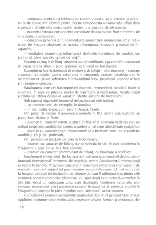 – conþinutul probelor ºi tehnicile de testare utilizate, ca ºi criteriile ºi proce-
durile de cotare sînt identice pentru fiecare componentã a examenului, chiar dacã
organizaþii diferite sînt responsabile pentru una sau alta dintre acestea;
     – examenul vizeazã componente curriculare deja parcurse, foarte frecvent ale
unui curriculum naþional;
     – concepþia generalã ce fundamenteazã proiectarea examenului, cît ºi rezul-
tatele de învãþare abordate de acesta influenþeazã retroactiv procesul de în-
vãþãmînt;
     – rezultatele examenului influenþeazã destinele individuale ale candidaþilor,
putînd sã ofere sau nu, „ºanse de viaþã“.
     Examene cu funcþie de bilanþ (absolvire) sau de certificare, aºa cum sînt: examenul
de capacitate la sfîrºitul ºcolii generale; examenul de bacalaureat.
     Examenele cu funcþie dominantã de orientare ºi de selecþie – sînt examene – concurs
organizat, de regulã, pentru admiterea în structurile ºcolare nonobligatorii. În
sistemul nostru ºcolar, admiterea în învãþãmîntul liceal, postliceal, superior se face
prin examene concurs.
     Bacalaureatul este cel mai important examen, reprezentînd totodatã bilanþ ºi
orientare. În ceea ce priveºte modul de organizare ºi desfãºurare, bacalaureatul
prezintã un tablou destul de variat în diferite sisteme de învãþãmînt.
     Sub raportul organizãrii, examenul de bacalaureat este realizat:
     – ca examen unic, de exemplu, în România;
     – în mai multe etape, cum este în Anglia, Franþa.
     Din punct de vedere al componenþei comisiilor în faþa cãrora este susþinut, se
poate face distincþia între:
     – examen cu caracter extern, susþinut în faþa altor profesori decît cei care au
realizat pregãtirea candidaþilor, pentru a conferi o mai mare obiectivitate evaluãrilor;
     – examen cu caracter intern (examinatorii sînt profesori care i-au pregãtit pe
candidaþi, cît ºi alþi profesori).
     Din perspectiva funcþiilor pe care le îndeplineºte:
     – examen cu caracter de bilanþ, dar ºi selectiv, în þãri în care admiterea în
învãþãmîntul superior se face fãrã concurs;
     – examen cu caracter predominant de bilanþ, de finalizare a studiilor.
     Bacalaureatul internaþional. Un loc aparte în sistemul examenelor îl deþine „baca-
laureatul internaþional“ promovat de Asociaþia pentru Bacalaureatul Internaþional
cu sediul la Geneva. Programul asociaþiei îl constituie elaborarea unor versiuni de
curriculum pentru învãþãmîntul preuniversitar, acceptabile pentru cît mai multe þãri.
La început, unitãþile de învãþãmînt din diverse þãri care îl utilizeazã erau dintre cele
destinate copiilor cetãþenilor (diplomaþi, alþi specialiºti) care lucreazã vremelnic în
alte þãri. Avînd un curriculum unic, care depãºeºte frontierele naþionale, pro-
movarea examenului oferã posibilitatea celor în cauzã sã-ºi continue studiile în
învãþãmîntul superior în þãrile membre care „recunosc“ acest examen.
     Curriculum-ul examenului cuprinde conþinuturi de culturã generalã care privesc
stãpînirea instrumentelor intelectuale, necesare oricãrei formãri profesionale, din

138
 