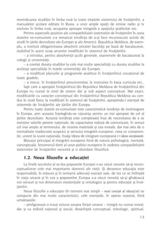 revendicarea studiilor în limba rusã la toate treptele sistemului de învãþãmînt, a
manualelor ºcolare editate în Rusia, a unor ample spaþii de emisie radio ºi tv
exclusiv în limba rusã; ocuparea aproape integralã a spaþiului publicitar etc.
      Printre aspectele pozitive ale compatibilizãrii sistemelor de învãþãmînt în zona
statelor ex-comuniste s-a remarcat tendinþa de a-ºi face recunoscute actele de
studii în þãrile dezvoltate ale Europei ºi ale Americii. Republica Moldova, de exem-
plu, a instituit obligativitatea absolvirii oricãrei facultãþi pe bazã de bacalaureat,
realizînd în acest scop anumite modificãri în sistemul de învãþãmînt:
      – a introdus, pentru absolvenþii ºcolii generale, examenele de bacalaureat la
colegii ºi universitãþi;
      – a corelat durata studiilor la cele mai multe specialitãþi cu durata studiilor la
aceleaºi specialitãþi în marile universitãþi ale Europei;
      – a modificat planurile ºi programele analitice în învãþãmîntul vocaþional de
toate gradele;
      – a trecut, în învãþãmîntul preuniversitar, la instruirea în baza curricula etc.,
      fapt care a apropiat învãþãmîntul din Republica Moldova de învãþãmîntul din
Europa nu numai la nivel de sistem dar ºi sub aspect conceptual. Mai exact,
modificãrile cu caracter conceptual din învãþãmîntul Republica Moldova au con-
dus în mod firesc la modificãri în sistemul de învãþãmînt, apropiindu-l esenþial de
sistemele de învãþãmînt ale þãrilor din Europa.
      Pentru toate statele ex-comuniste este caracteristicã tendinþa de (re)integrare
în Europa, prin aceasta înþelegîndu-se nãzuinþa pentru un trai apropiat de cel al
þãrilor dezvoltate. Aceastã tendinþã este complexatã însã de necesitatea de a se
menþine valorile perene naþionale, de capacitatea redusã de comunicare, în sensul
cel mai amplu al termenului, de mizeria materialã ºi cea moralã, dar mai ales de o
mentalitate inadecvatã scopului ºi sensului integrãrii europene, ceea ce comprom-
ite, uneori la scarã naþionalã, însãºi ideea de integrare europeanã (=ideea europeanã).
      Blocajul principal al integrãrii europene fiind de naturã psihologicã, mentalã,
conceptualã, fenomenul dorit al unor politici europene în vederea compatibilizãrii
sistemelor de învãþãmînt necesitã ºi o abordare filozoficã.

    1.2. Noua filozofie a educaþiei
     La finele secolului al xx-lea popoarele Europei s-au vãzut nevoite sã-ºi recon-
ceptualizeze cele mai importante domenii ale vieþii. ªi deoarece educaþia este
responsabilã, în mãsura ºi în termenii adecvaþi esenþei sale, de tot ce se întîmplã
în viaþa umanã ºi în cea a popoarelor, Europa s-a vãzut nevoitã sã-ºi gîndeascã
noi sensuri ºi noi dimensiuni existenþiale ºi ontologice ºi pentru educaþie ºi învã-
þãmînt.
     Noua filozofie a educaþiei (în termeni mai simpli – noul concept al educaþiei) se
compune din mai multe caracteristici, cele esenþiale, în opinia noastrã, fiind
urmãtoarele:
     – prefigureazã o nouã viziune asupra fiinþei umane – integrã nu numai moral,
dar ºi ca individ naþional ºi social; desãvîrºitã conceptual, teleologic, spiritual,

                                                                                     13
 