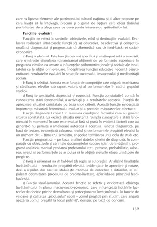 care nu lipsesc elemente ale patrimoniului cultural naþional ºi al altor popoare pe
care învaþã sã le înþeleagã, precum ºi o gamã de opþiuni care oferã tînãrului
posibilitatea de a alege ceea ce corespunde intereselor, aptitudinilor lui.
     Funcþiile evaluãrii
     Funcþiile se referã la sarcinile, obiectivele, rolul ºi destinaþiile evaluãrii. Eva-
luarea realizeazã urmãtoarele funcþii [6]: a) educativã; b) selectivã ºi competiþi-
onalã; c) diagnosticã ºi prognosticã; d) ciberneticã sau de feed-back; e) social-
economicã.
     a) Funcþia educativã. Este funcþia cea mai specificã ºi mai importantã a evaluãrii,
care urmãreºte stimularea (dinamizarea) obþinerii de performanþe superioare în
pregãtirea elevilor, ca urmare a influenþelor psihomotivaþionale ºi sociale ale rezul-
tatelor ce le obþin prin evaluare. Îndeplinirea funcþiei educative necesitã conºti-
entizarea rezultatelor evaluãrii în situaþiile succesului, insuccesului ºi mediocritãþii
ºcolare.
     b) Funcþia selectivã. Aceasta este funcþia de competiþie care asigurã ierarhizarea
ºi clasificarea elevilor sub raport valoric ºi al performanþelor în cadrul grupului
studios.
     c) Funcþiile constatativã, diagnosticã ºi prognosticã. Funcþia constatativã constã în
cunoaºterea stãrii fenomenului, a activitãþii ºi a rezultatelor acesteia, însoþitã de
aprecierea situaþiei constatate pe baza unor criterii. Aceastã funcþie evidenþiazã
importanþa mãsurãrii fenomenului evaluat ºi a preciziei mãsurãtorilor efectuate.
     Funcþia diagnosticã constã în relevarea condiþiilor, factorilor care au generat
situaþia constatatã. Ea explicã situaþia existentã. Simpla cunoaºtere a stãrii feno-
menului în momentul în care este evaluat fãrã sã punã în evidenþã factorii care au
generat-o nu permite o ameliorare autenticã a acestuia. Funcþia diagnosticã, pe
bazã de testare, evidenþiazã valoarea, nivelul ºi performanþele pregãtirii elevului la
un moment dat – trimestru, semestru, an ºcolar, terminarea unui ciclu de studii etc.
     Funcþia prognosticã – pe baza analizei datelor oferite de diagnozã, în com-
paraþie cu obiectivele ºi cerinþele documentelor ºcolare (plan de învãþãmînt, pro-
gramã analiticã, manual, predarea profesorului etc.), prevede, probabilistic, valoa-
rea, nivelul ºi performanþele ce ar putea sã le obþinã elevul în etapa urmãtoare de
pregãtire.
     d) Funcþia ciberneticã sau de feed-back (de reglaj ºi autoreglaj). Analizînd finalitãþile
învãþãmîntului – rezultatele pregãtirii elevului, evidenþiate de apreciere ºi notare,
deci a ieºirilor, din care se stabileºte mãrimea de corectare a intrãrilor, se sti-
puleazã optimizarea procesului de predare-învãþare, aplicîndu-se principiul feed-
back-ului.
     e) Funcþia social-economicã. Aceastã funcþie se referã ºi evidenþiazã eficienþa
învãþãmîntului în planul macro-socio-economic, care influenþeazã hotãrîrile fac-
torilor de decizie privind dezvoltarea ºi perfecþionarea învãþãmîntului, în funcþie de
valoarea ºi calitatea „produsului“ ºcolii – „omul pregãtit prin studii“, care asigurã
aºezarea „omul pregãtit la locul potrivit“, desigur, pe bazã de concurs.

                                                                                         139
 