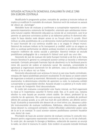 SITUAÞIA ACTUALÃ ÎN DOMENIUL EVALUÃRII ÎN UNELE ÞÃRI
DIN EUROPA CENTRALÃ
      Modificãrile în programele ºcolare, metodele de predare ºi instruire trebuie sã
implice ºi modificãri în metodele de evaluare. Sistemul vechi de evaluare se axeazã
de obicei pe „factologie“.
      Metodele bune de evaluare ºi confirmare a cunoºtinþelor reprezintã o com-
ponentã importantã a sistemului de învãþãmînt, orientatã spre satisfacerea intere-
selor tuturor copiilor. Ministerele educaþiei au nevoie de un instrument, care le-ar
permite sã aprecieze activitatea ºcolilor ºi sã elaboreze politica în domeniul edu-
caþiei în baza datelor reale despre aceea ce au însuºit elevii în ºcoalã. Elevii
trebuie sã aibã posibilitatea de a-ºi demonstra nivelul performanþelor în instruire
în cazul încercãrii de a-ºi continua studiile sau a se angaja în cîmpul muncii.
Sistemul de evaluare trebuie sã fie transparent ºi credibil, astfel ca sã asigure ca
elevi cu aceleaºi performanþe sã obþinã aceleaºi rezultate ºi sã obþinã certificatul
respectiv indiferent de starea socialã a pãrinþilor. Sistemul trebuie sã excludã
posibilitatea pedagogilor de a manipula în folosul unei ºcoli sau unui elev.
      Sistemele de stat de evaluare din þãrile Europei Centrale ºi de Est ºi din fosta
Uniune Sovieticã în general nu corespund acestor cerinþe ºi necesitã o reformare
esenþialã. Cerinþele principale înaintate faþã de absolvenþi nu le faciliteazã practic
nimic din punctul de vedere al statutului social. De exemplu, universitãþile le
ignoreazã ºi organizeazã examenele lor de admitere, ceea ce dubleazã eforturile
elevilor ºi nu le aduce nici un folos.
      Sistemele educaþionale care acþionau în trecut ºi care erau foarte centralizate,
reieºeau din faptul posibilitãþii prezicerii rezultatelor. În ele lipsea un sistem extern
de organizare a evaluãrii ºi examinãrii. Ministerele nu participau activ la organizarea
examenelor, la determinarea criteriilor de apreciere cu note, la evaluarea calitãþii
cunoºtinþelor ºi capacitãþilor elevilor. Aceastã situaþie s-a pãstrat ºi în multe siste-
me actuale de învãþãmînt fiind descentralizate.
      În multe þãri evaluarea cunoºtinþelor este foarte intensã, ea fiind organizatã
la clasã ºi în majoritatea cazurilor în formã oralã. Dar, ºi în acest caz, notarea
elevilor nu este bazatã pe anumite criterii stabile. De obicei, profesorii îºi au
criteriile lor de apreciere. Din aceastã cauzã aceeaºi notã, acordatã de profesori
diferiþi din aceeaºi ºcoalã, ºi cu atît mai mult din ºcoli diferite, are diferite semni-
ficaþii. Evaluãrile ºi examinãrile sînt deseori de un nivel tehnic jos, deoarece calitã-
þile instrumentelor de evaluare (validitatea, fidelitatea, obiectivitatea, aplicabili-
tatea) deseori nu corespund cerinþelor, nivelul dificultãþii subiectelor poate varia
de la an la an esenþial. În cazul acestor sisteme posibilitatea comiterii fraudelor
este destul de mare.
      Prioritãþile de bazã ale acestor sisteme de evaluare constau în costurile mici.
Deseori pentru organizarea examenelor ministerele nu fac nici un fel de cheltuieli.
În unele þãri, de exemplu în Georgia ºi Moldova, subiectele de examen se anunþã
la radio, iar elevii le transcriu în caiete. Este evident cã aceastã metodã limiteazã

140
 