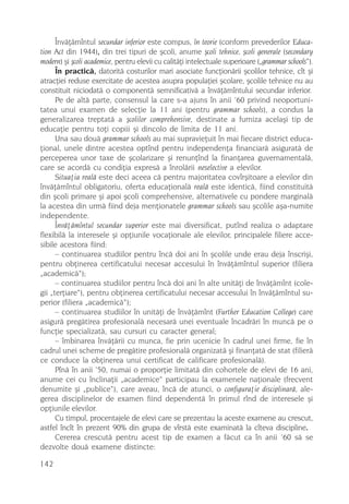Învãþãmîntul secundar inferior este compus, în teorie (conform prevederilor Educa-
tion Act din 1944), din trei tipuri de ºcoli, anume ºcoli tehnice, ºcoli generale (secondary
modern) ºi ºcoli academice, pentru elevii cu calitãþi intelectuale superioare („grammar schools“).
      În practicã, datoritã costurilor mari asociate funcþionãrii ºcolilor tehnice, cît ºi
atracþiei reduse exercitate de acestea asupra populaþiei ºcolare, ºcolile tehnice nu au
constituit niciodatã o componentã semnificativã a învãþãmîntului secundar inferior.
      Pe de altã parte, consensul la care s-a ajuns în anii ’60 privind neoportuni-
tatea unui examen de selecþie la 11 ani (pentru grammar schools), a condus la
generalizarea treptatã a ºcolilor comprehensive, destinate a furniza acelaºi tip de
educaþie pentru toþi copiii ºi dincolo de limita de 11 ani.
      Una sau douã grammar schools au mai supravieþuit în mai fiecare district educa-
þional, unele dintre acestea optînd pentru independenþa financiarã asiguratã de
perceperea unor taxe de ºcolarizare ºi renunþînd la finanþarea guvernamentalã,
care se acordã cu condiþia expresã a înrolãrii neselective a elevilor.
      Situaþia realã este deci aceea cã pentru majoritatea covîrºitoare a elevilor din
învãþãmîntul obligatoriu, oferta educaþionalã realã este identicã, fiind constituitã
din ºcoli primare ºi apoi ºcoli comprehensive, alternativele cu pondere marginalã
la acestea din urmã fiind deja menþionatele grammar schools sau ºcolile aºa-numite
independente.
      Învãþãmîntul secundar superior este mai diversificat, putînd realiza o adaptare
flexibilã la interesele ºi opþiunile vocaþionale ale elevilor, principalele filiere acce-
sibile acestora fiind:
      – continuarea studiilor pentru încã doi ani în ºcolile unde erau deja înscriºi,
pentru obþinerea certificatului necesar accesului în învãþãmîntul superior (filiera
„academicã“);
      – continuarea studiilor pentru încã doi ani în alte unitãþi de învãþãmînt (cole-
gii „terþiare“), pentru obþinerea certificatului necesar accesului în învãþãmîntul su-
perior (filiera „academicã“);
      – continuarea studiilor în unitãþi de învãþãmînt (Further Education College) care
asigurã pregãtirea profesionalã necesarã unei eventuale încadrãri în muncã pe o
funcþie specializatã, sau cursuri cu caracter general;
      – îmbinarea învãþãrii cu munca, fie prin ucenicie în cadrul unei firme, fie în
cadrul unei scheme de pregãtire profesionalã organizatã ºi finanþatã de stat (filierã
ce conduce la obþinerea unui certificat de calificare profesionalã).
      Pînã în anii ‘50, numai o proporþie limitatã din cohortele de elevi de 16 ani,
anume cei cu înclinaþii „academice“ participau la examenele naþionale (frecvent
denumite ºi „publice“), care aveau, încã de atunci, o configuraþie disciplinarã, ale-
gerea disciplinelor de examen fiind dependentã în primul rînd de interesele ºi
opþiunile elevilor.
      Cu timpul, procentajele de elevi care se prezentau la aceste examene au crescut,
astfel încît în prezent 90% din grupa de vîrstã este examinatã la cîteva discipline.
      Cererea crescutã pentru acest tip de examen a fãcut ca în anii ’60 sã se
dezvolte douã examene distincte:

142
 