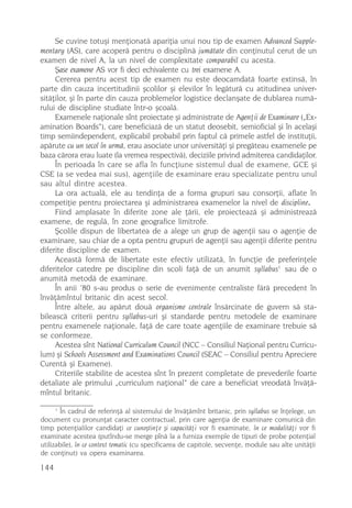 Se cuvine totuºi menþionatã apariþia unui nou tip de examen Advanced Supple-
mentary (AS), care acoperã pentru o disciplinã jumãtate din conþinutul cerut de un
examen de nivel A, la un nivel de complexitate comparabil cu acesta.
     ªase examene AS vor fi deci echivalente cu trei examene A.
     Cererea pentru acest tip de examen nu este deocamdatã foarte extinsã, în
parte din cauza incertitudinii ºcolilor ºi elevilor în legãturã cu atitudinea univer-
sitãþilor, ºi în parte din cauza problemelor logistice declanºate de dublarea numã-
rului de discipline studiate într-o ºcoalã.
     Examenele naþionale sînt proiectate ºi administrate de Agenþii de Examinare („Ex-
amination Boards“), care beneficiazã de un statut deosebit, semioficial ºi în acelaºi
timp semiindependent, explicabil probabil prin faptul cã primele astfel de instituþii,
apãrute cu un secol în urmã, erau asociate unor universitãþi ºi pregãteau examenele pe
baza cãrora erau luate (la vremea respectivã), deciziile privind admiterea candidaþilor.
     În perioada în care se afla în funcþiune sistemul dual de examene, GCE ºi
CSE (a se vedea mai sus), agenþiile de examinare erau specializate pentru unul
sau altul dintre acestea.
     La ora actualã, ele au tendinþa de a forma grupuri sau consorþii, aflate în
competiþie pentru proiectarea ºi administrarea examenelor la nivel de discipline.
     Fiind amplasate în diferite zone ale þãrii, ele proiecteazã ºi administreazã
examene, de regulã, în zone geografice limitrofe.
     ªcolile dispun de libertatea de a alege un grup de agenþii sau o agenþie de
examinare, sau chiar de a opta pentru grupuri de agenþii sau agenþii diferite pentru
diferite discipline de examen.
     Aceastã formã de libertate este efectiv utilizatã, în funcþie de preferinþele
diferitelor catedre pe discipline din scoli faþã de un anumit syllabus1 sau de o
anumitã metodã de examinare.
     În anii ’80 s-au produs o serie de evenimente centraliste fãrã precedent în
învãþãmîntul britanic din acest secol.
     Între altele, au apãrut douã organisme centrale însãrcinate de guvern sã sta-
bileascã criterii pentru syllabus-uri ºi standarde pentru metodele de examinare
pentru examenele naþionale, faþã de care toate agenþiile de examinare trebuie sã
se conformeze.
     Acestea sînt National Curriculum Council (NCC – Consiliul Naþional pentru Curricu-
lum) ºi Schools Assessment and Examinations Council (SEAC – Consiliul pentru Apreciere
Curentã ºi Examene).
     Criteriile stabilite de acestea sînt în prezent completate de prevederile foarte
detaliate ale primului „curriculum naþional“ de care a beneficiat vreodatã învãþã-
mîntul britanic.
      1
       În cadrul de referinþã al sistemului de învãþãmînt britanic, prin syllabus se înþelege, un
document cu pronunþat caracter contractual, prin care agenþia de examinare comunicã din
timp potenþialilor candidaþi ce cunoºtinþe ºi capacitãþi vor fi examinate, în ce modalitãþi vor fi
examinate acestea (putîndu-se merge pînã la a furniza exemple de tipuri de probe potenþial
utilizabile), în ce context tematic (cu specificarea de capitole, secvenþe, module sau alte unitãþii
de conþinut) va opera examinarea.

144
 