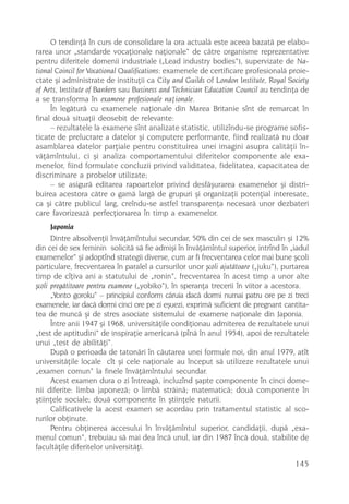 O tendinþã în curs de consolidare la ora actualã este aceea bazatã pe elabo-
rarea unor „standarde vocaþionale naþionale“ de cãtre organisme reprezentative
pentru diferitele domenii industriale („Lead industry bodies“), supervizate de Na-
tional Coincil for Vocational Qualifications: examenele de certificare profesionalã proie-
ctate ºi administrate de instituþii ca City and Guilds of London Institute, Royal Society
of Arts, Institute of Bankers sau Business and Technician Education Council au tendinþa de
a se transforma în examene profesionale naþionale.
     În legãturã cu examenele naþionale din Marea Britanie sînt de remarcat în
final douã situaþii deosebit de relevante:
     – rezultatele la examene sînt analizate statistic, utilizîndu-se programe sofis-
ticate de prelucrare a datelor ºi computere performante, fiind realizatã nu doar
asamblarea datelor parþiale pentru constituirea unei imagini asupra calitãþii în-
vãþãmîntului, ci ºi analiza comportamentului diferitelor componente ale exa-
menelor, fiind formulate concluzii privind validitatea, fidelitatea, capacitatea de
discriminare a probelor utilizate;
     – se asigurã editarea rapoartelor privind desfãºurarea examenelor ºi distri-
buirea acestora cãtre o gamã largã de grupuri ºi organizaþii potenþial interesate,
ca ºi cãtre publicul larg, creîndu-se astfel transparenþa necesarã unor dezbateri
care favorizeazã perfecþionarea în timp a examenelor.
      Japonia
      Dintre absolvenþii învãþãmîntului secundar, 50% din cei de sex masculin ºi 12%
din cei de sex feminin solicitã sã fie admiºi în învãþãmîntul superior, intrînd în „iadul
examenelor“ ºi adoptînd strategii diverse, cum ar fi frecventarea celor mai bune ºcoli
particulare, frecventarea în paralel a cursurilor unor ºcoli ajutãtoare („juku“), purtarea
timp de cîþiva ani a statutului de „ronin“, frecventarea în acest timp a unor alte
ºcoli pregãtitoare pentru examene („yobiko“), în speranþa trecerii în viitor a acestora.
      „Yonto goroku“ – principiul conform cãruia dacã dormi numai patru ore pe zi treci
examenele, iar dacã dormi cinci ore pe zi eºuezi, exprimã suficient de pregnant cantita-
tea de muncã ºi de stres asociate sistemului de examene naþionale din Japonia.
      Între anii 1947 ºi 1968, universitãþile condiþionau admiterea de rezultatele unui
„test de aptitudini“ de inspiraþie americanã (pînã în anul 1954), apoi de rezultatele
unui „test de abilitãþi“.
      Dupã o perioada de tatonãri în cãutarea unei formule noi, din anul 1979, atît
universitãþile locale cît ºi cele naþionale au început sã utilizeze rezultatele unui
„examen comun“ la finele învãþãmîntului secundar.
      Acest examen dura o zi întreagã, incluzînd ºapte componente în cinci dome-
nii diferite: limba japonezã; o limbã strãinã; matematicã; douã componente în
ºtiinþele sociale; douã componente în ºtiinþele naturii.
      Calificativele la acest examen se acordau prin tratamentul statistic al sco-
rurilor obþinute.
      Pentru obþinerea accesului în învãþãmîntul superior, candidaþii, dupã „exa-
menul comun“, trebuiau sã mai dea încã unul, iar din 1987 încã douã, stabilite de
facultãþile diferitelor universitãþi.

                                                                                     145
 
