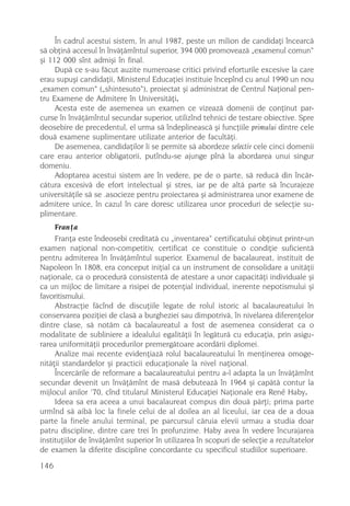 În cadrul acestui sistem, în anul 1987, peste un milion de candidaþi încearcã
sã obþinã accesul în învãþãmîntul superior, 394 000 promoveazã „examenul comun“
ºi 112 000 sînt admiºi în final.
     Dupã ce s-au fãcut auzite numeroase critici privind eforturile excesive la care
erau supuºi candidaþii, Ministerul Educaþiei instituie începînd cu anul 1990 un nou
„examen comun“ („shintesuto“), proiectat ºi administrat de Centrul Naþional pen-
tru Examene de Admitere în Universitãþi.
     Acesta este de asemenea un examen ce vizeazã domenii de conþinut par-
curse în învãþãmîntul secundar superior, utilizînd tehnici de testare obiective. Spre
deosebire de precedentul, el urma sã îndeplineascã ºi funcþiile primului dintre cele
douã examene suplimentare utilizate anterior de facultãþi.
     De asemenea, candidaþilor li se permite sã abordeze selectiv cele cinci domenii
care erau anterior obligatorii, putîndu-se ajunge pînã la abordarea unui singur
domeniu.
     Adoptarea acestui sistem are în vedere, pe de o parte, sã reducã din încãr-
cãtura excesivã de efort intelectual ºi stres, iar pe de altã parte sã încurajeze
universitãþile sã se .asocieze pentru proiectarea ºi administrarea unor examene de
admitere unice, în cazul în care doresc utilizarea unor proceduri de selecþie su-
plimentare.
     Franþa
     Franþa este îndeosebi creditatã cu „inventarea“ certificatului obþinut printr-un
examen naþional non-competitiv, certificat ce constituie o condiþie suficientã
pentru admiterea în învãþãmîntul superior. Examenul de bacalaureat, instituit de
Napoleon în 1808, era conceput iniþial ca un instrument de consolidare a unitãþii
naþionale, ca o procedurã consistentã de atestare a unor capacitãþi individuale ºi
ca un mijloc de limitare a risipei de potenþial individual, inerente nepotismului ºi
favoritismului.
     Abstracþie fãcînd de discuþiile legate de rolul istoric al bacalaureatului în
conservarea poziþiei de clasã a burgheziei sau dimpotrivã, în nivelarea diferenþelor
dintre clase, sã notãm cã bacalaureatul a fost de asemenea considerat ca o
modalitate de subliniere a idealului egalitãþii în legãturã cu educaþia, prin asigu-
rarea uniformitãþii procedurilor premergãtoare acordãrii diplomei.
     Analize mai recente evidenþiazã rolul bacalaureatului în menþinerea omoge-
nitãþii standardelor ºi practicii educaþionale la nivel naþional.
     Încercãrile de reformare a bacalaureatului pentru a-l adapta la un învãþãmînt
secundar devenit un învãþãmînt de masã debuteazã în 1964 ºi capãtã contur la
mijlocul anilor ’70, cînd titularul Ministerul Educaþiei Naþionale era René Haby.
     Ideea sa era aceea a unui bacalaureat compus din douã pãrþi; prima parte
urmînd sã aibã loc la finele celui de al doilea an al liceului, iar cea de a doua
parte la finele anului terminal, pe parcursul cãruia elevii urmau a studia doar
patru discipline, dintre care trei în profunzime. Haby avea în vedere încurajarea
instituþiilor de învãþãmînt superior în utilizarea în scopuri de selecþie a rezultatelor
de examen la diferite discipline concordante cu specificul studiilor superioare.
146
 