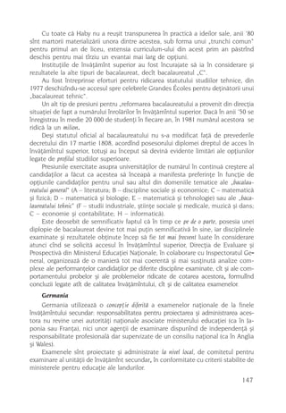 Cu toate cã Haby nu a reuºit transpunerea în practicã a ideilor sale, anii ’80
sînt martorii materializãrii unora dintre acestea, sub forma unui „trunchi comun“
pentru primul an de liceu, extensia curriculum-ului din acest prim an pãstrînd
deschis pentru mai tîrziu un evantai mai larg de opþiuni.
      Instituþiile de învãþãmînt superior au fost încurajate sã ia în considerare ºi
rezultatele la alte tipuri de bacalaureat, decît bacalaureatul „C“.
      Au fost întreprinse eforturi pentru ridicarea statutului studiilor tehnice, din
1977 deschizîndu-se accesul spre celebrele Grandes Écoles pentru deþinãtorii unui
„bacalaureat tehnic“.
      Un alt tip de presiuni pentru „reformarea bacalaureatului a provenit din direcþia
situaþiei de fapt a numãrului înrolãrilor în învãþãmîntul superior. Dacã în anii ’50 se
înregistrau în medie 20 000 de studenþi în fiecare an, în 1981 numãrul acestora se
ridicã la un milion.
      Deºi statutul oficial al bacalaureatului nu s-a modificat faþã de prevederile
decretului din 17 martie 1808, acordînd posesorului diplomei dreptul de acces în
învãþãmîntul superior, totuºi au început sã devinã evidente limitãri ale opþiunilor
legate de profilul studiilor superioare.
      Presiunile exercitate asupra universitãþilor de numãrul în continuã creºtere al
candidaþilor a fãcut ca acestea sã înceapã a manifesta preferinþe în funcþie de
opþiunile candidaþilor pentru unul sau altul din domeniile tematice ale „bacalau-
reatului general“ (A – literatura; B – discipline sociale ºi economice; C – matematicã
ºi fizicã; D – matematicã ºi biologie; E – matematicã ºi tehnologie) sau ale „baca-
laureatului tehnic“ (F – studii industriale, ºtiinþe sociale ºi medicale, muzicã ºi dans;
C – economie ºi contabilitate; H – informaticã).
      Este deosebit de semnificativ faptul cã în timp ce pe de o parte, posesia unei
diplopie de bacalaureat devine tot mai puþin semnificativã în sine, iar disciplinele
examinate ºi rezultatele obþinute încep sã fie tot mai frecvent luate în considerare
atunci cînd se solicitã accesul în învãþãmîntul superior, Direcþia de Evaluare ºi
Prospectivã din Ministerul Educaþiei Naþionale, în colaborare cu Inspectoratul Ge-
neral, organizeazã de o manierã tot mai coerentã ºi mai susþinutã analize com-
plexe ale performanþelor candidaþilor pe diferite discipline examinate, cît ºi ale com-
portamentului probelor ºi ale problemelor ridicate de cotarea acestora, formulînd
concluzii legate atît de calitatea învãþãmîntului, cît ºi de calitatea examenelor.
     Germania
     Germania utilizeazã o concepþie diferitã a examenelor naþionale de la finele
învãþãmîntului secundar: responsabilitatea pentru proiectarea ºi administrarea aces-
tora nu revine unei autoritãþi naþionale asociate ministerului educaþiei (ca în Ja-
ponia sau Franþa), nici unor agenþii de examinare dispunînd de independenþã ºi
responsabilitate profesionalã dar supervizate de un consiliu naþional (ca în Anglia
ºi Wales).
     Examenele sînt proiectate ºi administrate la nivel local, de comitetul pentru
examinare al unitãþii de învãþãmînt secundar, în conformitate cu criterii stabilite de
ministerele pentru educaþie ale landurilor.
                                                                                    147
 