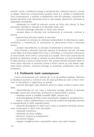 teosofic, estetic; echilibratã ecologic ºi sãnãtoasã fizic; tolerantã naþional, cultural
ºi religios; liberã prin conºtientizarea propriei valori ºi a valorilor ºi problemelor
lumii contemporane, a valorilor ºi problemelor celor din alteritate; conºtientã de
propria identitate ºi de identitatea lumii în care trãieºte; deschisã la schimbare ºi
adaptabilã schimbãrilor;
     – elaboreazã un model de educaþie centrat pe fiinþa celui educat, în baza
principiilor libertãþii în educaþie ºi al identitãþii fiinþei sale;
     – identificã teleologia educaþiei cu fiinþa celui educat;
     – acceptã ideea cã educaþia este omniprezentã ºi universalã, continuã ºi
perenã;
     – preconizeazã principiul pozitiv al educaþiei;
     – recunoaºte cã educaþia se realizeazã preponderent în dimensiunea supra-
sensibilului, a metafizicului, în interacþiune cu dimensiunea fizicã a existenþei
umane;
     – acceptã educabilitatea ca principiu fundamental al existenþei umane.
     Noua filozofie a educaþiei rãspunde oportun la întrebarea cum este, cum poate
ºi cum trebuie sã fie fiinþa umanã într-o lume a schimbãrii, a comunicãrii interumane
ºi interculturale, într-o lume a consumului ºi a creaþiei, într-o lume ameninþatã de
pericole ºi cataclisme sociale ºi naturale la scarã planetarã, ºi totuºi încrezãtoare
în ideea pozitivã a lumii ºi a fiinþei umane. Prin aceasta filozofia educaþiei oferã un
temei peren educaþiei ca activitate umanã ºi fiinþei umane ca o axis mundi, suge-
reazã soluþii eficiente, motivate ontologic ºi existenþial, problemelor lumii con-
temporane.

     1.3. Problemele lumii contemporane
     Lumea contemporanã este hãrþuitã de un ºir de probleme globale. Definirea
ºi elucidarea acestora a constituit unul din paºii grandioºi pe care i-a fãcut ome-
nirea în dezvoltarea ºi organizarea sa socialã:
     – pericolul distrugerii vieþii planetare printr-un rãzboi nuclear ºi pacea mon-
dialã;
     – dezechilibrarea tot mai mare a sistemului ecologic planetar ºi pericolul
distrugerii naturii prin intervenþia nechibzuitã ºi iresponsabilã a omului;
     – sãnãtatea umanã ºi maladiile incurabile (SIDA, cancerul etc.);
     – viciile distrugãtoare ale fiinþei umane (narcomania, tabagismul, alcoolismul etc.);
     – sãrãcia, mizeria, subalimentarea a mai mult de o treime din populaþia planetei
ºi supraproducþia în þãrile superdezvoltate;
     – exploziile demografice în þãrile lumii a treia ºi creºterea numãrului persoa-
nelor handicapate în þãrile înalt dezvoltate;
     – rãzboaiele interetnice;
     – rãzboaiele pe temei religios;
     – fascismul, rasismul ºi totalitarismul;
     – sectarismul religios;
     – migraþia nereglementatã a populaþiilor sãrace spre þãrile înstãrite;

14
 