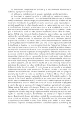 c) dezvoltarea competenþei de evaluare ºi a instrumentelor de evaluare ºi
instruirea experþilor în evaluare;
      d) elaborarea metodelor noi de evaluare calitativã a ºcolilor particulare;
      e) investigaþii ºi raportãri cu privire la problemele de învãþãmînt relevante.
      Se pune problema întemeierii Centrului Naþional de Evaluare care ar elabora
teste ºi instrumente de evaluare pe principii moderne de evaluare. Centrul ar fi de
mare folos ministerului ºi agenþiilor din cadrul sistemului. Existã necesitatea ex-
pertizei specialiºtilor ºi a funcþionarilor pentru a elabora astfel de teste ºi de a
activa în calitate de resurse pentru sistem pentru a se apropia de scopurile de
evaluare. Centrul de Evaluare trebuie sã aibã o legãturã strînsã cu politica strate-
gicã a ministerului. Dacã nu este posibilã întemeierea unuui astfel de centru,
pentru MONE este necesarã stabilirea legãturilor coordonatoare cu personalul
calificat din instituþile poloneze care au fost antrenaþi în asemenea lucru, ºi de a
activa ca o agenþie sponsor de promovare a lucrului lor în continuare. Centrul
Naþional de Evaluare va fi o resursã pentru elaborarea instrumentelor de evaluare
ºi pentru procesarea diverselor cercetãri. Cele cinci consilii regionale reprezentînd
în totalitatea sa kuratoria vor promova ajutor Centrului Naþional de Evaluare prin
expertiza ºi resursele proprii cu scopul de a promova servicii de apreciere ºi evalu-
are regiunilor administrate de cãtre politica naþionalã generalã. Pregãtirea unui
sistem bun de evaluare ºi apreciere a cunoºtinþelor nu este realizat uºor sau într-
o perioadã scurttã de timp. Procesul de evaluare este mai bine conturat ca o parte
integrantã a iniþiativei reformei curricumului. În timp ce mult ajutor poate fi obþinut
din procedurile ºi instrumentele de evaluare din practica internaþionalã, totuºi este
necesar de a descoperi ºi de a schiþa parametrii particularitãþilor poloneze. Progre-
sul trebuie accelerat. Atît pe perioade scurte, cît ºi pe cele lungi investiþiile în
activitatea de evaluare vor aduce dividende prin îmbunãtãþirea standardelor de
învîþãmînt ºi alte beneficii sociale. O perfecþionare a curricumului ºi a evaluãrii
reprezintã o necesitate vitalã pentru viitor. În prezent, un elev poate trece prin
sisitemul de învãþãmînt fãrã anumite examene publice pînã cînd nu ajunge la
examenul de absolvire a ºcolii, aºa-zis Matura, la vîrsta de 18 sau 19 ani. Matura
este unica formã de evaluare naþionalã în sistemul de învãþãmînt polonez. Ea
dateazã de la sfîrºitul secolului al XVIII-lea ºi are multe particularitãþi naþionale.
Matura presupune examene orale ºi în scris într-un domeniu îngust de discipline ºi
deseori necesitã o perioadã intensã de cîteva luni înainte de examen de pregãtire
a elevilor. Ea este o examinare în întregime bazatã pe cunoºtinþele din ºcoalã.
Matura a cãzut însã sub o criticã asprã, deoarece nu mai servea intereselor stu-
denþilor sau ale societãþii. Ea este acuzatã de stresare, memorizare ºi studii enci-
clopedice, de variabilitate ºi nesiguranþa standardelor, de stres ºi de artificialitatea
legate de aceastã procedurã, de tendinþele de „tocire“ ºi de lipsa de control
extern. Examinatorii deseori constatau o criticã de necorespundere a acesteia
drept criteriu de admitere în instituþii de învãþãmînt superior din cauza lipsei
compatibilitãþii rezultatelor acesteia între diferite ºcoli. MONE a iniþiat recent
activitãþi cu scopul de a introduce elemente standard în aceastã examinare ºi de

                                                                                   149
 