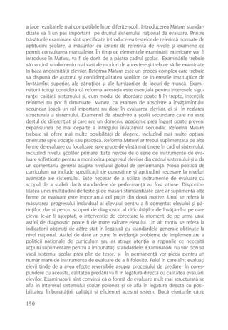 a face rezultatele mai compatibile între diferite ºcoli. Introducerea Maturei standar-
dizate va fi un pas important pe drumul sistemului naþional de evaluare. Printre
trãsãturile examinate sînt specificate introducerea testelor de referinþã normate de
aptitudini ºcolare, a mãsurilor cu criterii de referinþã de nivele ºi examene ce
permit consultarea manualelor. În timp ce elementele examinãrii exterioare vor fi
introduse în Matura, va fi de dorit de a pãstra cadrul ºcolar. Examinãrile trebuie
sã conþinã un domeniu mai vast de moduri de apreciere ºi trebuie sã fie examinate
în baza anonimitãþii elevilor. Reforma Maturei este un proces complex care trebuie
sã dispunã de ajutorul ºi confidenþialitatea ºcolilor, de interesele instituþiilor de
învãþãmînt superior, ale pãrinþilor ºi ale furnizorilor de locuri de muncã. Exami-
natorii totuºi considerã cã reforma acesteia este esenþialã pentru interesele sigu-
ranþei calitãþii sistemului ºi, cum modul de abordare poate fi în trepte, intenþiile
reformei nu pot fi diminuate. Matura, ca examen de absolvire a învãþãmîntului
secundar, joacã un rol important nu doar în evaluarea elevilor, ci ºi în reglarea
structuralã a sistemului. Examenul de absolvire a ºcolii secundare care nu este
destul de diferenþiat ºi care are un domeniu academic prea îngust poate preveni
expansiunea de mai departe a întregului învãþãmînt secundar. Reforma Maturei
trebuie sã ofere mai multe posibilitãþi de alegere, incluzînd mai multe opþiuni
orientate spre vocaþie sau practicã. Reforma Maturei ar trebui suplimentatã de alte
forme de evaluare cu focalizare spre grupe de vîrstã mai tinere în cadrul sistemului,
incluzînd nivelul ºcolilor primare. Este nevoie de o serie de instrumente de eva-
luare sofisticate pentru a monitoriza progresul elevilor din cadrul sistemului ºi a da
un comentariu general asupra nivelului global de performanþã. Noua politicã de
curriculum va include specificaþii de cunoºtinþe ºi aptitudini necesare la niveluri
avansate ale sistemului. Este necesar de a utiliza instrumente de evaluare cu
scopul de a stabili dacã standardele de performanþã au fost atinse. Disponibi-
litatea unei multitudini de teste ºi de mãsuri standardizate care ar suplimenta alte
forme de evaluare este importantã cel puþin din douã motive. Unul se referã la
mãsurarea progresului individual al elevului pentru a fi comentat elevului ºi pã-
rinþilor, dar ºi pentru scopuri de diagnostic al dificultãþilor de învãþãmînt pe care
elevul le-ar fi aºteptat; o intervenþie de corectare la moment de pe urma unui
astfel de diagnostic poate fi de mare valoare elevului. Un alt motiv se referã la
indicatorii obþinuþi de cãtre stat în legãturã cu standardele generale obþinute la
nivel naþional. Astfel de date ar pune în evidenþã probleme de implementare a
politicii naþionale de curriculum sau ar atrage atenþia la regiunile ce necesitã
acþiuni suplimentare pentru a îmbunãtãþi standardele. Examinatorii nu vor dori sã
vadã sistemul ºcolar prea plin de teste, ºi în permanenþã vor pleda pentru un
numãr mare de instrumente de evaluare de a fi folosite. Felul în care sînt evaluaþi
elevii tinde de a avea efecte reversibile asupra procesului de predare. În cores-
pundere cu aceasta, calitatea predãrii va fi în legãturã directã cu calitatea evaluãrii
elevilor. Examinatorii sînt convinºi cã o formã de evaluare mult mai structuratã se
aflã în interesul sistemului ºcolar polonez ºi se aflã în legãturã directã cu posi-
bilitatea îmbunãtãþirii calitãþii ºi eficienþei acestui sistem. Dacã eforturile cãtre

150
 
