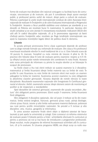 forme de evaluare mai detaliate sînt raþional conjugate cu facilitãþi bune de comu-
nicaþie, sincronizare ºi de instruire, ele pot fi considerate drept ajutor esenþial
public ºi profesoral pentru astfel de mãsuri, drept parte a culturii de evaluare.
Polonia a participat la unele studii internaþionale conduse de cãtre Asociaþia Inter-
naþionalã de realizare în Învãþãmînt ºi de cãtre Evaluarea Internaþionalã a Progresului
în Învãþãmînt. Aceasta a fãcut posibilã stabilirea unor etaloane pe standarde ºi s-a
dovedit cã Polonia are rezultate bune în matematicã, în particular. Acestea sînt
studii complexe ºi se cere atenþie în interpretarea rezultatelor. Indicatorii OECD sînt
utili atît în cadrul discuþiilor naþionale, cît ºi în promovarea siguranþei cã banii
cheltuiþi pentru învãþãmînt aduc rezultate pe lîngã tendinþele internaþionale sau
ajutã la majorarea investiþiilor legate direct de politica dusã în domeniu.
     Lituania
     În ºcoala primarã promovarea într-o clasã superioarã depinde de profesor
care va alege metode formale sau neformale de evaluare. Din clasa a V-a profesorul
marcheazã rezultatele elevilor în mod tradiþional de zi cu zi. Este folositã scara de
10 puncte în marcare, începînd cu nota minimã de trecere 4 pînã la 10. În
practicã sînt folosite doar 8 note de evaluare pentru examene: respins ºi 4,5-10.
La sfîrºitul anului ºcolar notele trimestriale sînt combinate în nota finalã. Aceasta
este sursa principalã de informare cu privire la reuºita elevilor ºi se foloseºte în
scopuri de promovare.
     La finele clasei a X-a toþi elevii trebuie sã susþinã examene la 2 discipline:
matematicã ºi limbã lituanianã (drept limbã maternã sau ca limbã de stat). În
ºcolile în care lituaniana nu este limbã de instruire elevii mai susþin un examen
adãugãtor la limba lor maternã. Susþinerea acestor examene nu este obligatorie
la absolvirea claselor gimnaziale. Aceasta depinde de notele elevului la toate
disciplinele. Rezultatele examenelor naþionale sînt înregistrate în Certificatul gim-
nazial al elevului. Astfel, examenele servesc drept element extern de monitoring al
ºcolilor ºi de respectare a standardelor.
     Spre deosebire de sistemul gimnazial, examenele din ºcoala secundarã „Ma-
tura“ sînt obligatorii pentru promovare. Elevii susþin 5 examene, limba lituanianã
fiind obligatorie.
     Sînt obligatorii 4 discipline opþionale, dar cel puþin 2 trebuie sã fie din mate-
maticã, limba strãinã (englezã, francezã, germanã ºi/sau rusã), ºtiinþã (biologie,
chimie ºi/sau fizicã), istorie ºi altã limbã nelituanianã maternã (belarusã, polonezã
sau rusã pentru ºcolile minoritãþilor naþionale). Se prevãd a fi incluse ºi alte
discipline: arta, muzica, geografia ºi informatica.
     În urma acestor examene finale elevii obþin o diplomã (atestat de baca-
laureat) ºi pot apela la universitãþi ºi colegii. Este cunoscut cã reforma sistemului
de evaluare poate fi folositã pentru a întãri schimbãrile efectuate în curriculum ºi
pentru a promova cãi noi ºi mai bune de introducere a programelor profesorale.
Drept rezultat, multe programe de reformã încorporeazã schimbãri atît în curricu-
lum, cît ºi în evaluare. În Lituania programa HERIL are drept scop ca noile exa-

                                                                                  151
 