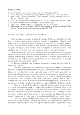 BIBLIOGRAFIE
1. Ioan Jinga, Elena Istrate, Manual de pedagogie, ALL Educaþional, 1998.
2. Sorin Cristea, Dicþinar de termeni pedagogici, Editura Did& Ped.,R.A., Bucureºti, 1998.
3. Petru Lisievici, Calitatea învãþãmîntului. Cadrul conceptual. Evaluare ºi dezvoltare, Editura Did.
   Ped.,R.A., Bucureºti, 1997.
4. Ion T. Radu, Evaluarea în procesul didactic, Editura Didacticã ºi Pedagogicã, Bucureºti, 2000.
5. A. Stoica, Reforma evaluãrii în învãþãmînt, Editura SIGMA, 2000.
6. Ioan Bontaº, Pedagogie, Bucureºti, Editura ALL EDUCATIONAL, 1996.
7. Îáðàçîâàíèå äëÿ âñåõ? Ïðîåêò ÌÎÍÅ. Öåíòðàëüíàÿ è Âîñòî÷íàÿ Åâðîïà/ÑÍÃ/
   Áàëòèÿ, Ðåãèîíàëüíûé ìîíèòîðèíãîâûé äîêëàä N5, 1998.



STUDIU DE CAZ – REPUBLICA MOLDOVA
     Dacã explozia în evaluare în þãrile din Europa de Vest a avut loc în anii ’70,
la noi în þarã s-a pus problema creãrii unui nou sistem naþional de evaluare în anul
1998, cînd a fost lansat Proiectul de reformã a învãþãmîntului secundar general,
susþinut de cãtre Banca Mondialã. Vom descrie starea sistemului de evaluare la
începutul Proiectului, vom constata ce s-a întreprins în ultimii doi ani la acest
capitol ºi care ar fi paºii în crearea unui nou sistem naþional de evaluare.
     Sistemul actual de examene ºi evaluare are mai multe neajunsuri care urmeazã
sã fie soluþionate dacã republica intenþioneazã sã dezvolte un sistem credibil ºi
obiectiv de evaluare ºi examene, capabil nu numai sã mãsoare adecvat realizãrile
elevilor, ci ºi sã asigure ministerul ºi publicul cu un tablou general al calitãþii
performanþei sistemului de învãþãmînt.
     La începutul proiectului s-au constatat urmãtoarele blocaje ale sistemului de
evaluare ºi examene:
     1. Elevii sînt supratestaþi, dar subevaluaþi din punct de vedere al informaþiei
formative ºi obþinerii de abilitãþi flexibile. Numãrul mare de examene administrate în
fiecare an în învãþãmîntul mediu sugereazã ideea cã elevii sînt supratestaþi. Se
impune de a înlocui sistemul actual de examene de promovare ºi absolvire cu un
sistem mai simplu în care elevii vor fi examinaþi extern numai la sfîrºitul fiecãrui ciclu
de învãþãmînt, adicã la sfîrºitul clasei a IV-a, clasei a IX-a, claselor a XI-a ºi a XII-a.
Concomitent, este necesar de a deplasa axarea examenelor, precum ºi a evaluãrii în sala
de clasã, de la simpla reproducere a faptelor la testarea abilitãþilor de gîndire criticã.
     2. Examenele ºi testele în sãlile de clasã sînt puternic axate pe conþinut ºi
cunoºtinþe, bazîndu-se aproape în întregime pe memorizarea faptelor. Foarte puþi-
nã atenþie se acordã domeniilor sau tipurilor de abilitãþi testate ºi faptului dacã
acestea corespund obiectivelor specifice ale curriculum-ului. Examenele în mare
mãsurã nu testeazã cît de bine elevii pot aplica cunoºtinþele obþinute în diverse
situaþii neaºteptate ºi cît de bine ei ºi-au elaborat abilitãþile de gîndire criticã.
     3. Examenele scrise, elaborate centralizat, sînt de o calitate tehnicã joasã.
Lor nu le ajunge validitate, credibilitate empiricã ºi comparabilitate. Deoarece
examenele sînt evaluate de sute de învãþãtori diferiþi ºi lipsesc niºte criterii unice
                                                                                                155
 