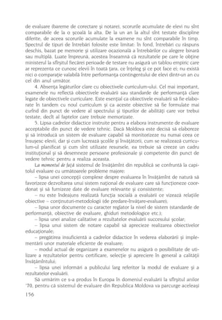 de evaluare (bareme de corectare ºi notare), scorurile acumulate de elevi nu sînt
comparabile de la o ºcoalã la alta. De la un an la altul sînt testate discipline
diferite, de aceea scorurile acumulate la examene nu sînt comparabile în timp.
Spectrul de tipuri de întrebãri folosite este limitat: în fond, întrebãri cu rãspuns
deschis, bazat pe memorie ºi utilizare ocazionalã a întrebãrilor cu alegere binarã
sau multiplã. Luate împreunã, acestea înseamnã cã rezultatele pe care le obþine
ministerul la sfîrºitul fiecãrei perioade de testare nu asigurã un tablou empiric care
ar reprezenta ce cunosc elevii în toatã þara, ce înþeleg ºi ce pot face ei; nu existã
nici o comparaþie valabilã între performanþa contingentului de elevi dintr-un an cu
cel din anul urmãtor.
     4. Absenþa legãturilor clare cu obiectivele curriculum-ului. Cel mai important,
examenele nu reflectã obiectivele evaluãrii sau standarde de performanþã clare
legate de obiectivele curriculare. Este esenþial ca obiectivele evaluãrii sã fie elabo-
rate în tandem cu noul curriculum ºi ca aceste obiective sã fie formulate mai
curînd din punct de vedere al spectrului ºi tipurilor de abilitãþi care vor trebui
testate, decît al faptelor care trebuie memorizate.
     5. Lipsa cadrelor didactice instruite pentru a elabora instrumente de evaluare
acceptabile din punct de vedere tehnic. Dacã Moldova este decisã sã elaboreze
ºi sã introducã un sistem de evaluare capabil sã monitorizeze nu numai ceea ce
însuºesc elevii, dar ºi cum lucreazã ºcolile ºi învãþãtorii, cum se realizeazã curricu-
lum-ul planificat ºi cum sînt utilizate resursele, ea trebuie sã creeze un cadru
instituþional ºi sã desemneze persoane profesionale ºi competente din punct de
vedere tehnic pentru a realiza aceasta.
     La momentul de faþã sistemul de învãþãmînt din republicã se confruntã la capi-
tolul evaluare cu urmãtoarele probleme majore:
     – lipsa unei concepþii complexe despre evaluarea în învãþãmînt de naturã sã
favorizeze dezvoltarea unui sistem naþional de evaluare care sã funcþioneze coor-
donat ºi sã furnizeze date de evaluare relevante ºi consistente;
     – nu este îndeajuns realizatã funcþia socialã a evaluãrii ce vizeazã relaþiile
obiective – conþinuturi-metodologii (de predare-învãþare-evaluare);
     – lipsa unor documente cu caracter reglator la nivel de sistem (standarde de
performanþã, obiective de evaluare, ghiduri metodologice etc.);
     – lipsa unei analize calitative a rezultatelor evaluãrii succesului ºcolar;
     – lipsa unui sistem de notare capabil sã aprecieze realizarea obiectivelor
educaþionale;
     – pregãtirea insuficientã a cadrelor didactice în vederea elaborãrii ºi imple-
mentãrii unor materiale eficiente de evaluare;
     – modul actual de organizare a examenelor nu asigurã o posibilitate de uti-
lizare a rezultatelor pentru certificare, selecþie ºi apreciere în general a calitãþii
învãþãmîntului;
     – lipsa unei informãri a publicului larg referitor la modul de evaluare ºi a
rezultatelor evaluãrii.
     Sã urmãrim ce s-a produs în Europa în domeniul evaluãrii la sfîrºitul anilor
’70, pentru cã sistemul de evaluare din Republica Moldova va parcurge aceleaºi
156
 