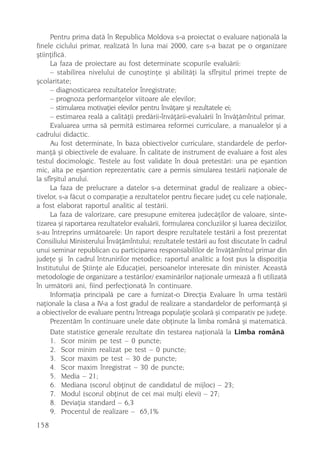 Pentru prima datã în Republica Moldova s-a proiectat o evaluare naþionalã la
finele ciclului primar, realizatã în luna mai 2000, care s-a bazat pe o organizare
ºtiinþificã.
     La faza de proiectare au fost determinate scopurile evaluãrii:
     – stabilirea nivelului de cunoºtinþe ºi abilitãþi la sfîrºitul primei trepte de
ºcolaritate;
     – diagnosticarea rezultatelor înregistrate;
     – prognoza performanþelor viitoare ale elevilor;
     – stimularea motivaþiei elevilor pentru învãþare ºi rezultatele ei;
     – estimarea realã a calitãþii predãrii-învãþãrii-evaluãrii în învãþãmîntul primar.
     Evaluarea urma sã permitã estimarea reformei curriculare, a manualelor ºi a
cadrului didactic.
     Au fost determinate, în baza obiectivelor curriculare, standardele de perfor-
manþã ºi obiectivele de evaluare. În calitate de instrument de evaluare a fost ales
testul docimologic. Testele au fost validate în douã pretestãri: una pe eºantion
mic, alta pe eºantion reprezentativ, care a permis simularea testãrii naþionale de
la sfîrºitul anului.
     La faza de prelucrare a datelor s-a determinat gradul de realizare a obiec-
tivelor, s-a fãcut o comparaþie a rezultatelor pentru fiecare judeþ cu cele naþionale,
a fost elaborat raportul analitic al testãrii.
     La faza de valorizare, care presupune emiterea judecãþilor de valoare, sinte-
tizarea ºi raportarea rezultatelor evaluãrii, formularea concluziilor ºi luarea deciziilor,
s-au întreprins urmãtoarele: Un raport despre rezultatele testãrii a fost prezentat
Consiliului Ministerului Învãþãmîntului; rezultatele testãrii au fost discutate în cadrul
unui seminar republican cu participarea responsabililor de învãþãmîntul primar din
judeþe ºi în cadrul întrunirilor metodice; raportul analitic a fost pus la dispoziþia
Institutului de ªtiinþe ale Educaþiei, persoanelor interesate din minister. Aceastã
metodologie de organizare a testãrilor/ examinãrilor naþionale urmeazã a fi utilizatã
în urmãtorii ani, fiind perfecþionatã în continuare.
     Informaþia principalã pe care a furnizat-o Direcþia Evaluare în urma testãrii
naþionale la clasa a IV-a a fost gradul de realizare a standardelor de performanþã ºi
a obiectivelor de evaluare pentru întreaga populaþie ºcolarã ºi comparativ pe judeþe.
     Prezentãm în continuare unele date obþinute la limba românã ºi matematicã.
     Date statistice generale rezultate din testarea naþionalã la Limba românã
     1. Scor minim pe test – 0 puncte;
     2. Scor minim realizat pe test – 0 puncte;
     3. Scor maxim pe test – 30 de puncte;
     4. Scor maxim înregistrat – 30 de puncte;
     5. Media – 21;
     6. Mediana (scorul obþinut de candidatul de mijloc) – 23;
     7. Modul (scorul obþinut de cei mai mulþi elevi) – 27;
     8. Deviaþia standard – 6,3
     9. Procentul de realizare – 65,1%
158
 