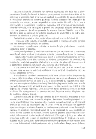 Testãrile naþionale ulterioare vor permite acumularea de date noi ºi com-
pararea rezultatelor în dinamicã. Aceasta presupune ca rezultatele testãrilor sã fie
obiective ºi credibile, fapt greu încã de realizat în condiþiile de astãzi, deoarece
în evaluãrile/ examinãrile externe participã cadrele didactice din instituþiile de
învãþãmînt respective, care se ocupã de instruirea elevilor. Un mijloc de sporire a
obiectivitãþii ºi crerdibilitãþii rezultatelor evaluãrilor ar fi crearea unor comisii jude-
þene de corectare, care ar asigura în primul rînd unicitatea aplicãrii baremelor de
corectare ºi notare. Astfel s-a procedat în testarea din anul 2000 la clasa a IV-a,
dar de la care s-a renunþat în testarea planificatã în anul 2001 ºi în cadrul exa-
menelor de absolvire a ciclului gimnazial.
     Evaluãrile (testãrile) la nivel naþional au mai multe note definitorii [6]:
     – evaluarea este iniþiatã, proiectatã, organizatã ºi realizatã de cãtre minister
sau altã instituþie împuternicitã de acesta;
     – evaluarea cuprinde toate unitãþile de învãþãmînt ºi toþi elevii care constituie
„populaþia þintã“ a acesteia;
     – conþinutul probelor ºi modul de administrare (cotare, corectare ºi prelucrare
a rezultatelor (sînt aceleaºi pentru toate unitãþile cuprinse în acþiunea de evaluare;
     – rezultatele evaluãrii nu influenþeazã direct ºi formal situaþia ºcolarã a elevilor;
     – obiectivele vizate sînt corelate cu diverse componente ale activitãþii de
învãþãmînt: nivelul de pregãtire al elevilor la anumite discipline ºi într-un moment
al ºcolaritãþii, calitatea curriculum-ului, calitatea unor manuale º.a.;
     – prin aceste trãsãturi, evaluarea la nivel naþional are caracter de evaluare
externã, ceea ce nu exclude însã realizarea ei cu sprijinul educatorilor care au
realizat pregãtirea elevilor.
     În cazul nostru termenul „testare naþionalã“ este utilizat confuz. S-a pornit de
la faptul cã la finele clasei a IV-a nu sînt prevãzute examene (de absolvire a ciclului
primar sau de promovare în clasa a V-a). În conformitate cu Regulamentul aces-
teia, testarea naþionalã influenþeazã direct ºi formal situaþia ºcolarã a elevilor. Nota anualã
este calculatã ca medie aritmeticã a trei note: mediile semestrelor I ºi II ºi nota
obþinutã la testarea naþionalã. Deci, dacã vom folosi termenii acceptaþi, de fapt
în clasa a IV-a se organizeazã un examen naþional, fapt care ar trebui legiferat, sau
de modificat statutul testãrii.
     Evaluãrile realizate pe întreaga cohortã de elevi necesitã implicarea a mari
resurse umane, financiare, materiale, timp etc. De aceea, în aceleaºi scopuri ºi cu
efecte asemãnãtoare celor produse de evaluãrile la nivel naþional, se efectueazã
evaluãri pe bazã de eºantioane [6]. În acest scop se constituie un eºantion
reprezentativ pentru sistemul ºcolar, iar evaluarea se realizeazã numai în unitãþile
cuprinse în eºantion. Exceptînd faptul cã nu se realizeazã în toate unitãþile, ci
numai în cele cuprinse în eºantion, aceastã evaluare prezintã toate celelalte carac-
teristici ale evaluãrii la nivel naþional. Ministerul Educaþiei ºi ªtiinþei va trebui sã
proiecteze astfel de testãri pe eºantioane reprezentative în legãturã cu intro-
ducerea noului curriculum, pentru studierea dinamicii performanþelor elevilor, deci
nu numai la fine de cicluri de ºcolaritate, dar ºi la alte clase. Drept exemple bune

                                                                                          163
 