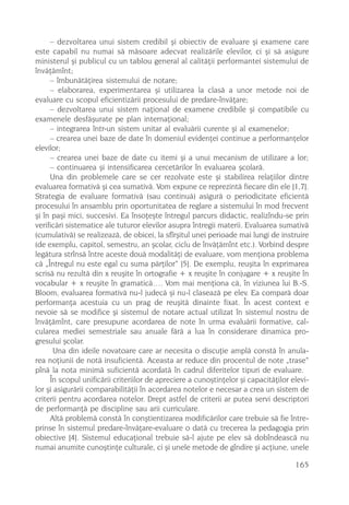 – dezvoltarea unui sistem credibil ºi obiectiv de evaluare ºi examene care
este capabil nu numai sã mãsoare adecvat realizãrile elevilor, ci ºi sã asigure
ministerul ºi publicul cu un tablou general al calitãþii performantei sistemului de
învãþãmînt;
     – îmbunãtãþirea sistemului de notare;
     – elaborarea, experimentarea ºi utilizarea la clasã a unor metode noi de
evaluare cu scopul eficientizãrii procesului de predare-învãþare;
     – dezvoltarea unui sistem naþional de examene credibile ºi compatibile cu
examenele desfãºurate pe plan internaþional;
     – integrarea într-un sistem unitar al evaluãrii curente ºi al examenelor;
     – crearea unei baze de date în domeniul evidenþei continue a performanþelor
elevilor;
     – crearea unei baze de date cu itemi ºi a unui mecanism de utilizare a lor;
     – continuarea ºi intensificarea cercetãrilor în evaluarea ºcolarã.
     Una din problemele care se cer rezolvate este ºi stabilirea relaþiilor dintre
evaluarea formativã ºi cea sumativã. Vom expune ce reprezintã fiecare din ele [1,7].
Strategia de evaluare formativã (sau continuã) asigurã o periodicitate eficientã
procesului în ansamblu prin oportunitatea de reglare a sistemului în mod frecvent
ºi în paºi mici, succesivi. Ea însoþeºte întregul parcurs didactic, realizîndu-se prin
verificãri sistematice ale tuturor elevilor asupra întregii materii. Evaluarea sumativã
(cumulativã) se realizeazã, de obicei, la sfîrºitul unei perioade mai lungi de instruire
(de exemplu, capitol, semestru, an ºcolar, ciclu de învãþãmînt etc.). Vorbind despre
legãtura strînsã între aceste douã modalitãþi de evaluare, vom menþiona problema
cã „Întregul nu este egal cu suma pãrþilor“ [5]. De exemplu, reuºita în exprimarea
scrisã nu rezultã din x reuºite în ortografie + x reuºite în conjugare + x reuºite în
vocabular + x reuºite în gramaticã…. Vom mai menþiona cã, în viziunea lui B.-S.
Bloom, evaluarea formativã nu-l judecã ºi nu-l claseazã pe elev. Ea comparã doar
performanþa acestuia cu un prag de reuºitã dinainte fixat. În acest context e
nevoie sã se modifice ºi sistemul de notare actual utilizat în sistemul nostru de
învãþãmînt, care presupune acordarea de note în urma evaluãrii formative, cal-
cularea mediei semestriale sau anuale fãrã a lua în considerare dinamica pro-
gresului ºcolar.
       Una din ideile novatoare care ar necesita o discuþie amplã constã în anula-
rea noþiunii de notã insuficientã. Aceasta ar reduce din procentul de note „trase“
pînã la nota minimã suficientã acordatã în cadrul diferitelor tipuri de evaluare.
     În scopul unificãrii criteriilor de apreciere a cunoºtinþelor ºi capacitãþilor elevi-
lor ºi asigurãrii comparabilitãþii în acordarea notelor e necesar a crea un sistem de
criterii pentru acordarea notelor. Drept astfel de criterii ar putea servi descriptori
de performanþã pe discipline sau arii curriculare.
     Altã problemã constã în conºtientizarea modificãrilor care trebuie sã fie între-
prinse în sistemul predare-învãþare-evaluare o datã cu trecerea la pedagogia prin
obiective [4]. Sistemul educaþional trebuie sã-l ajute pe elev sã dobîndeascã nu
numai anumite cunoºtinþe culturale, ci ºi unele metode de gîndire ºi acþiune, unele

                                                                                     165
 