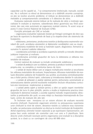 capacitãþi („sã fie capabil sã…“) ºi comportamente intelectuale, manuale, sociale
etc. Nu e suficient ca elevul sã demonstreze cã a dobîndit anumite cunoºtinþe,
cã ºtie sã rezolve anumite probleme; el trebuie sã demonstreze cã a dobîndit
metodele ºi comportamentele considerate a fi obiective de atins.
      Evaluarea naþionalã externã trebuie sã fie realizatã de cãtre o instituþie spe-
cializatã în evaluare ºi examene, subordonatã direct guvernului sau fiind auto-
nomã, dar care este autorizatã sã organizeze evaluãri externe. În acest scop ar
putea fi creat Centrul Naþional de Evaluare (CNE).
      Funcþiile principale ale CNE ar include:
      – organizarea evaluãrilor naþionale (testãri pe întregul contingent de elevi sau
pe bazã de eºantion) la disciplinele de bazã ºi la etapele-cheie ale sistemului de
învãþãmînt;
      – elaborarea, pretestarea, producerea testelor ºi desfãºurarea examenelor sta-
ndard din ºcoli, acordarea atestatelor ºi diplomelor candidaþilor care au reuºit;
      – elaborarea modelelor de teste ºi materiale suport, diagnostice, formative ºi
sumative în ajutorul cadrelor didactice;
      – coordonarea activitãþii ºi acordarea suportului ºtiinþific ºi metodic direcþiilor
judeþene inspectare ºi evaluare;
      – coordonarea activitãþii grupurilor de lucru la elaborarea ºi editarea ma-
terialelor de evaluare.
      Centrul naþional de evaluare va include urmãtoarele subdiviziuni:
      – o unitate de producþie care va elabora, pretesta ºi produce testele ºi examenele
propriu-zise, va completa ºi monitoriza banca de itemi;
      – o unitate de resurse tehnice care ar asigura multiplicarea testelor ºi securitatea
lor, editarea materialelor de evaluare, împachetarea, difuzarea materialelor de eva-
luare direcþiilor judeþene de învãþãmînt sau ºcolilor, acumularea centralizatoarelor
sau a foilor pentru cititorul optic, colectarea ºi introducerea datelor în calculator;
      – o unitate de prelucrare ºi analizã statisticã pentru prelucrarea automatizatã ºi
sistematizarea datelor privind rezultatele evaluãrilor (inclusiv eficacitatea curricu-
lum-ului intenþionat, implementat ºi realizat);
      – o unitate pentru suport ºi instruire pentru a oferi un sprijin expert membrilor
grupurilor de lucru în plan ºtiinþific, pentru a studia ºi implementa practica inter-
naþionalã în domeniul evaluãrii, a acorda suportul metodic inspectoratelor, direc-
torilor ºi profesorilor din ºcoli, va avea relaþii cu Asociaþia Internaþionalã de Eva-
luare, centre de evaluare din alte þãri.
      În încheiere vom menþiona cã un sistem eficient de evaluare necesitã
anumite cheltuieli. Examenele organizate anterior nu presupuneau suportarea
unor cheltuieli la nivel de sistem, deoarece textele cu subiecte erau transmise
la radio, iar prelucrarea rezultatelor se efectua la nivelul instituþiei de învãþãmînt.
Avînd experienþa ultimelor testãri naþionale ºi pe eºantioane reprezentative, am
putea face unele estimãri ale costurilor care s-ar cere a fi planificate. Vom
descrie unele cheltuieli necesare pentru organizarea unei evaluãri la o disciplinã
ºcolarã, la o clasã cu un contingent de circa 60 000 elevi:

166
 