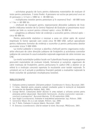 – activitatea grupului de lucru pentru elaborarea materialelor de evaluare (3
teste pentru pretestare, 3 teste finale). 4 persoane vor activa pe parcursul unui an
(4 persoane x 12 luni x 1000 lei = 48 000 lei);
     – multiplicarea testelor pentru pretestare ºi în examenul final – 60 000 teste
x 1 leu = 60 000 lei;
     – cheltuieli de transport pentru reprezentanþii direcþiilor judeþene de învã-
þãmînt (ridicarea testelor de la Centrul Naþional de Evaluare ºi prezentarea rezul-
tatelor pe foile cu scoruri pentru cititorul optic) –circa 20 000 lei;
     – pregãtirea ºi editarea foilor de evidenþã a scorurilor pentru cititorul optic –
circa 60 000 lei.
     Pentru prelucrãrile statistice e necesar a avea un cititor optic de scoruri
imprimate în forme speciale care costã circa 30 000 USD, softuri specializate
pentru elaborarea formelor de evidenþã a scorurilor ºi pentru prelucrarea datelor
acumulate (circa 5 000 USD)
     La nivelul judeþelor e necesar a planifica cheltuieli pentru organizarea evalu-
ãrilor efectuate de cãtre direcþiile judeþene de învãþãmînt ºi activitatea comisiilor
judeþene de corectare în cazul evaluãrilor naþionale organizate de cãtre minister sau
CNE.
     La nivelul autoritãþilor publice locale vor fi planificate finanþe pentru asigurarea
procurãrii materialelor de evaluare iniþialã, formativã ºi sumativã, organizate de
cãtre instituþia de învãþãmînt; pentru prelucrarea în cadrul CNE a datelor ce se
referã la o instituþie concretã raportate la rezultatele unor testãri naþionale. În
urmãtorii ani va fi actualã ºi problema finanþãrii parþiale a evaluãrilor naþionale la
finele ciclurilor de ºcolaritate (multiplicarea testelor).


BIBLIOGRAFIE
1. Evaluarea curentã ºi examenele. Ghid pentru profesori. Coordonator A. Stoica, Bucureºti, 2001.
2. V. Cabac, Materiale pentru concepþia evaluãrii rezultatelor ºcolare în instituþiile de învãþãmînt
   preuniversitar din Republica Moldova, Bãlþi, 2001.
3. George Bethel, Comunicarea datelor obþinute în urma evaluãrii ºi utilizarea acestora pentru
   proiectarea politicii educaþionale. Materialele Seminarului „Analiza examenelor naþionale –
   concluzii ºi perspective“, Bucureºti-Mamaia, 25-30 septembrie 2000.
4. Jean Vogler (coordonator), Evaluarea în învãþãmîntul preuniversitar, Iaºi, Polirom, 2000.
5. Genevieve Meyer, De ce ºi cum evaluãm, Polirom, Iaºi, 2000.
6. Ion T. Radu, Evaluarea în procesul didactic, Bucureºti, 2000
7. R. Doicescu (coordonator), Ghid de evaluare la Istorie, Bucureºti, PROGnosis, 2001.




                                                                                               167
 