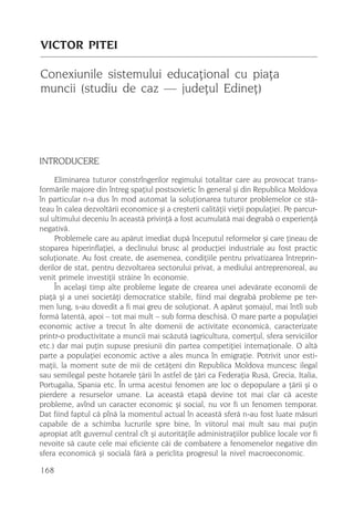 VICTOR PITEI

Conexiunile sistemului educaþional cu piaþa
muncii (studiu de caz — judeþul Edineþ)




INTRODUCERE
     Eliminarea tuturor constrîngerilor regimului totalitar care au provocat trans-
formãrile majore din întreg spaþiul postsovietic în general ºi din Republica Moldova
în particular n-a dus în mod automat la soluþionarea tuturor problemelor ce stã-
teau în calea dezvoltãrii economice ºi a creºterii calitãþii vieþii populaþiei. Pe parcur-
sul ultimului deceniu în aceastã privinþã a fost acumulatã mai degrabã o experienþã
negativã.
     Problemele care au apãrut imediat dupã începutul reformelor ºi care þineau de
stoparea hiperinflaþiei, a declinului brusc al producþiei industriale au fost practic
soluþionate. Au fost create, de asemenea, condiþiile pentru privatizarea întreprin-
derilor de stat, pentru dezvoltarea sectorului privat, a mediului antreprenoreal, au
venit primele investiþii strãine în economie.
     În acelaºi timp alte probleme legate de crearea unei adevãrate economii de
piaþã ºi a unei societãþi democratice stabile, fiind mai degrabã probleme pe ter-
men lung, s-au dovedit a fi mai greu de soluþionat. A apãrut ºomajul, mai întîi sub
formã latentã, apoi – tot mai mult – sub forma deschisã. O mare parte a populaþiei
economic active a trecut în alte domenii de activitate economicã, caracterizate
printr-o productivitate a muncii mai scãzutã (agricultura, comerþul, sfera serviciilor
etc.) dar mai puþin supuse presiunii din partea competiþiei internaþionale. O altã
parte a populaþiei economic active a ales munca în emigraþie. Potrivit unor esti-
maþii, la moment sute de mii de cetãþeni din Republica Moldova muncesc ilegal
sau semilegal peste hotarele þãrii în astfel de þãri ca Federaþia Rusã, Grecia, Italia,
Portugalia, Spania etc. În urma acestui fenomen are loc o depopulare a þãrii ºi o
pierdere a resurselor umane. La aceastã etapã devine tot mai clar cã aceste
probleme, avînd un caracter economic ºi social, nu vor fi un fenomen temporar.
Dat fiind faptul cã pînã la momentul actual în aceastã sferã n-au fost luate mãsuri
capabile de a schimba lucrurile spre bine, în viitorul mai mult sau mai puþin
apropiat atît guvernul central cît ºi autoritãþile administraþiilor publice locale vor fi
nevoite sã caute cele mai eficiente cãi de combatere a fenomenelor negative din
sfera economicã ºi socialã fãrã a periclita progresul la nivel macroeconomic.

168
 