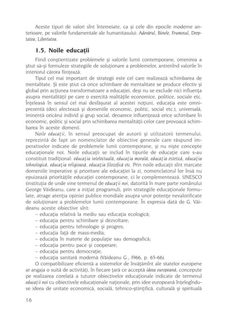 Aceste tipuri de valori sînt întemeiate, ca ºi cele din epocile moderne an-
terioare, pe valorile fundamentale ale humanitasului: Adevãrul, Binele, Frumosul, Drep-
tatea, Libertatea.

     1.5. Noile educaþii
     Fiind conºtientizate problemele ºi valorile lumii contemporane, omenirea a
ºtiut sã-ºi formuleze strategiile de soluþionare a problemelor, antrenînd valorile în
interiorul cãrora fiinþeazã.
     Tipul cel mai important de strategii este cel care realizeazã schimbarea de
mentalitate. ªi este ºtiut cã orice schimbare de mentalitate se produce efectiv ºi
global prin acþiunea transformatoare a educaþiei, deºi nu se exclude nici influenþa
asupra mentalitãþii pe care o exercitã realitãþile economice, politice, sociale etc.
Înþeleasã în sensul cel mai desfãºurat al acestei noþiuni, educaþia este omni-
prezentã (deci afecteazã ºi domeniile economic, politic, social etc.), universalã,
iminentã oricãrui individ ºi grup social, deoarece influenþeazã orice schimbare în
economic, politic ºi social prin schimbarea mentalitãþii celor care provoacã schim-
barea în aceste domenii.
     Noile educaþii, în sensul preocupat de autorii ºi utilizatorii termenului,
reprezintã de fapt un nomenclator de obiective generale care rãspund im-
perativelor indicate de problemele lumii contemporane, ºi nu niºte concepte
educaþionale noi. Noile educaþii se includ în tipurile de educaþie care s-au
constituit tradiþional: educaþia intelectualã, educaþia moralã, educaþia esteticã, educaþia
tehnologicã, educaþia religioasã, educaþia filozoficã etc. Prin noile educaþii sînt marcate
domeniile imperative ºi prioritare ale educaþiei la zi, nomenclatorul lor însã nu
epuizeazã prioritãþile educaþiei contemporane, ci le complementeazã. UNESCO
(instituþia de unde vine termenul de educaþii noi, datoritã în mare parte românului
George Vãideanu, care a iniþiat programul), prin strategiile educaþionale formu-
late, atrage atenþia opiniei publice mondiale asupra unor potenþe nevalorificate
de soluþionare a problemelor lumii contemporane. În expresia datã de G. Vãi-
deanu aceste obiective sînt:
     – educaþia relativã la mediu sau educaþia ecologicã;
     – educaþia pentru schimbare ºi dezvoltare;
     – educaþia pentru tehnologie ºi progres;
     – educaþia faþã de mass-media;
     – educaþia în materie de populaþie sau demograficã;
     – educaþia pentru pace ºi cooperare;
     – educaþia pentru democraþie;
     – educaþia sanitarã modernã (Vãideanu G., I966, p. 65-66).
     O compatibilizare eficientã a sistemelor de învãþãmînt ale statelor europene
ar angaja o suitã de activitãþi, în fiecare þarã ce acceptã ideea europeanã, concepute
pe realizarea corelatã a tuturor obiectivelor educaþionale indicate de termenul
educaþii noi cu obiectivele educaþionale naþionale, prin idee europeanã înþelegîndu-
se ideea de unitate economicã, socialã, tehnico-ºtiinþificã, culturalã ºi spiritualã

16
 