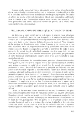În acest studiu autorul va încerca sã prezinte unele idei cu privire la relaþiile
dintre învãþãmîntul ºi pregãtirea profesionalã ºi piaþa muncii din Republica Moldo-
va în contextul dezvoltãrii social-economice la nivel naþional ºi regional. În calitate
de obiect de studiu a fost selectat judeþul Edineþ, dar majoritatea problemelor
puse în discuþie ºi a recomandaþiilor propuse au un caracter mai general ºi pot fi
uºor generalizate atît pentru Republica Moldova în general, cît ºi pentru restul
unitãþilor teritorial administrative.


1. PRELIMINARII. CADRU DE REFERINÞÃ ªI ACTUALITATEA TEMEI
     Un domeniu al sferei sociale care a fost afectat în cea mai mare mãsurã de
cãtre transformãrile din societate este învãþãmîntul ºi pregãtirea profesionalã a
cadrelor. De la începutul reformelor politice ºi economice acest domeniu a fost
supus unei duble presiuni cauzate de factori interiori ºi exteriori. Prima categorie
de factori þine de destrãmarea fostei Uniuni Sovietice ºi de trecerea de la mo-
delul economic bazat pe proprietatea colectivã ºi planificarea centralizatã la un
model economic bazat pe proprietatea privatã ºi economia de piaþã. A doua
categorie de factori þine de schimbãrile generale din sfera muncii din întreaga
lume, ce se caracterizeazã prin astfel de fenomene ca globalizarea, progresul rapid
al noilor tehnologii informaþionale, trecerea unui ºir de þãri dezvoltate la etapa
postindustrialã etc.
     În Republica Moldova din perioada sovieticã, perioadã a întreprinderilor indus-
triale gigantice, era nevoie de o forþã de muncã cu o calificaþie specificã, orientatã
spre angajarea practic pe viaþã într-un anumit loc de muncã din procesul de
producere în masã. Sistemul de învãþãmînt ºi pregãtire profesionalã din acea
perioadã era racordat, respectiv, la aceastã schemã. Fiecare plan cincinal stabilea,
o datã cu principalii indicatori ai creºterii economice, necesitatea de cadre pentru
perioada respectivã. Dezvoltarea economicã avea loc în mod extensiv, ºomajul era,
practic, inexistent ºi din aceastã cauzã majoritatea întreprinderilor resimþea o
permanentã lipsã de cadre. Pentru a soluþiona aceastã problemã ele se includeau
în procesul de pregãtire a acestora, fiind de asemenea interesate în a participa la
elaborarea conþinuturilor pregãtirii profesionale. Astfel, între sfera muncii ºi siste-
mul de învãþãmînt ºi pregãtire profesionalã din acea perioadã exista o legãturã
strînsã.
     Odatã cu destrãmarea Uniunii Sovietice ºi trecerea la economia de piaþã
majoritatea întreprinderilor mari din Republica Moldova au devenit falimentare.
Una dintre primele reacþii a lor la noile condiþii a fost conservarea, apoi reducerea
numãrului de lucrãtori, trecerea de la angajarea forþei de muncã la disponibilizãri
în masã. Evident, participarea activã din partea lor la pregãtirea cadrelor munci-
toreºti a încetat sã mai fie o prioritate. Sistemul de învãþãmînt a devenit unicul
furnizor de servicii educaþionale de acest tip, iar atelierele utilate cu echipament
vechi ale ºcolilor profesionale – singurele locuri unde elevii pot sã obþinã deprin-

                                                                                  169
 