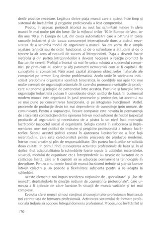 derile practice necesare. Legãtura dintre piaþa muncii care a apãrut între timp ºi
sistemul de învãþãmînt ºi pregãtire profesionalã a fost compromisã.
      Practic, în aceeaºi perioadã istoricã au avut loc schimbãri majore în sfera
muncii în mai multe þãri din lume. De la mijlocul anilor ’70 în Europa de Vest, iar
din anii ’90 ºi în Europa de Est, din cauza automatizãrii care a pãtruns în toate
ramurile industriei ºi din cauza concurenþei internaþionale dure, a apãrut nece-
sitatea de a schimba modul de organizare a muncii. Nu era vorba de o simplã
ajustare tehnicã sau de ordin funcþional, ci de o schimbare a atitudinii ºi de o
trecere la alt sens al noþiunii de succes al întreprinderii. Piaþa a devenit foarte
instabilã ºi din partea întreprinderilor a devenit necesarã o reacþie promptã la
fluctuaþiile cererii. Profitul a încetat sã mai fie unica mãsurã a succesului compa-
niei, pe prim-plan au apãrut ºi alþi parametri nemateriali cum ar fi capitalul de
cunoºtinþe al companiei. Fãrã acest capital atingerea obiectivelor materiale ale
companiei pe termen lung devine problematicã. Acolo unde în societatea indu-
strialã predomina organizaþia ierarhicã birocraticã, în condiþiile noi apar tot mai
multe exemple de organizaþii orizontale, în care sînt promovate unitãþile de produ-
cere autonome ºi relaþiile de parteneriat între acestea. Posturile ºi funcþiile într-o
organizaþie industrialã puteau fi considerate drept unitãþi de bazã; în businessul
modern munca este organizatã în jurul proceselor ºi proiectelor, iar accentul nu
se mai pune pe concentrarea funcþionalã, ci pe integrarea funcþionalã. Astfel,
procesele de producþie devin tot mai dependente de cunoºtinþe (prin urmare, de
comunicare). Pentru a supravieþui, fiecare companie este nevoitã în permanenþã
de a face faþã contradicþiei dintre operarea într-un mod suficient de flexibil (aspectul
productiv al organizãrii) ºi necesitatea de a pãstra la un nivel înalt motivaþia
lucrãtorilor (aspectul social al organizãrii). Soluþia constã în elaborarea ºi imple-
mentarea unei noi politici de instruire ºi pregãtire profesionalã a tuturor lucrã-
torilor. Scopul acestei politici constã în ajutorarea lucrãtorilor de a face faþã
incertitudinii, care este caracteristicã pentru procesele de producþie moderne,
într-un mod creativ ºi plin de responsabilitate. Din partea lucrãtorilor se solicitã
douã calitãþi: în primul rînd, cunoaºterea activitãþii profesionale de bazã ºi, în al
doilea rînd, adaptabilitatea la schimbãrile foarte rapide (a utilajului, materialelor,
situaþiei, modului de organizare etc.). Întreprinderile au nevoie de lucrãtori de o
calificaþie înaltã, care ar fi capabili sã se adapteze permanent la tehnologiile în
dezvoltare. Pentru a nu pierde locul de muncã lucrãtorul trebuie sã ºtie sã lucreze
într-un colectiv ºi sã posede o flexibilitate suficientã pentru a se adapta la
schimbãri.
      Aceste elemente noi impun revederea noþiunilor de „specialitate“ ºi „loc de
muncã“, deplasîndu-le în direcþia noþiunii de „cunoºtinþe profesionale“, care ur-
meazã a fi aplicate de cãtre lucrãtor în situaþii de muncã variabile ºi tot mai
complexe.
      Evoluþia sferei muncii ºi noul conþinut al cunoºtinþelor profesionale înainteazã
noi cerinþe faþã de formarea profesionalã. Activitatea sistemului de formare profe-
sionalã trebuie sã acopere întregul domeniu profesional. Procesul de învãþãmînt ºi

170
 