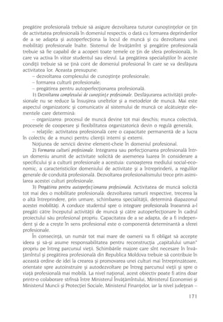 pregãtire profesionalã trebuie sã asigure dezvoltarea tuturor cunoºtinþelor ce þin
de activitatea profesionalã în domeniul respectiv, o datã cu formarea deprinderilor
de a se adapta ºi autoperfecþiona la locul de muncã ºi cu dezvoltarea unei
mobilitãþi profesionale înalte. Sistemul de învãþãmînt ºi pregãtire profesionalã
trebuie sã fie capabil de a acoperi toate temele ce þin de sfera profesionalã, în
care va activa în viitor studentul sau elevul. La pregãtirea specialiºtilor în aceste
condiþii trebuie sã se þinã cont de domeniul profesional în care se va desfãºura
activitatea lor. Aceasta presupune:
     – dezvoltarea complexului de cunoºtinþe profesionale;
     – formarea culturii profesionale;
     – pregãtirea pentru autoperfecþionarea profesionalã.
     1) Dezvoltarea complexului de cunoºtinþe profesionale. Desfãºurarea activitãþii profe-
sionale nu se reduce la însuºirea uneltelor ºi a metodelor de muncã. Mai este
aspectul organizatoric ºi comunicativ al sistemului de muncã ce alcãtuieºte ele-
mentele care determinã:
     – organizarea: procesul de muncã devine tot mai deschis; munca colectivã,
procesele de cooperare ºi flexibilitatea organizatoricã devin o regulã generalã;
     – relaþiile: activitatea profesionalã cere o capacitate permanentã de a lucra
în colectiv, de a munci pentru clienþii interni ºi externi.
     Noþiunea de servicii devine element-cheie în domeniul profesional.
     2) Formarea culturii profesionale. Integrarea sau perfecþionarea profesionalã într-
un domeniu anumit de activitate solicitã de asemenea luarea în considerare a
specificului ºi a culturii profesionale a acestuia: cunoaºterea mediului social-eco-
nomic, a caracteristicilor domeniului de activitate ºi a întreprinderii, a regulilor
generale de conduitã profesionalã. Dezvoltarea profesionalismului trece prin asimi-
larea acestei culturi profesionale.
     3) Pregãtirea pentru autoperfecþionarea profesionalã. Activitatea de muncã solicitã
tot mai des o mobilitate profesionalã: dezvoltarea ramurii respective, trecerea la
o altã întreprindere, prin urmare, schimbarea specialitãþii, determinã diapazonul
acestei mobilitãþi. A conduce studentul spre o integrare profesionalã înseamnã a-l
pregãti cãtre începutul activitãþii de muncã ºi cãtre autoperfecþionare în cadrul
proiectului sãu profesional propriu. Capacitatea de a se adapta, de a fi indepen-
dent ºi de a creºte în sens profesional este o componentã determinantã a sferei
profesionale.
     În consecinþã, un numãr tot mai mare de oameni va fi obligat sã accepte
ideea ºi sã-ºi asume responsabilitatea pentru reconstrucþia „capitalului uman“
propriu pe întreg parcursul vieþii. Schimbãrile majore care sînt necesare în învã-
þãmîntul ºi pregãtirea profesionalã din Republica Moldova trebuie sã contribuie în
aceastã ordine de idei la crearea ºi promovarea unei culturi mai întreprinzãtoare,
orientate spre autoinstruire ºi autodezvoltare pe întreg parcursul vieþii ºi spre o
viaþã profesionalã mai mobilã. La nivel naþional, acest obiectiv poate fi atins doar
printr-o colaborare strînsã între Ministerul Învãþãmîntului, Ministerul Economiei ºi
Ministerul Muncii ºi Protecþiei Sociale, Ministerul Finanþelor, iar la nivel judeþean –

                                                                                      171
 