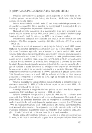 3. SITUAÞIA SOCIAL-ECONOMICÃ DIN JUDEÞUL EDINEÞ
      Structura administrativã a judeþului Edineþ cuprinde un numãr total de 157
localitãþi, printre care municipiul Edineþ, alte 7 oraºe, 131 de sate unite în 50 de
comune ºi 26 sate aparte.
      Printre întreprinderile mari din judeþ 65 sînt întreprinderi de producere, 63 –
de prestare a serviciilor. Dintre acestea nu funcþioneazã 9 întreprinderi de pro-
ducere ºi 7 întreprinderi de prestare a serviciilor.
      Numãrul agenþilor economici ºi al persoanelor fizice care activeazã în do-
meniul micului business este de 4575, dintre care 775 activeazã în bazã de licenþã,
2666 activeazã în bazã de patente, iar 1432 – ca persoane juridice.
      Infrastructura judeþului este alcãtuitã din 1529,8 km de drumuri din care:
asfaltate – 806,7 km, acoperite cu pietriº – 246,0 km, cãi ferate – 279,0 km ºi altele
– 198,1 km.
      Rezultatele activitãþii economice ale judeþului Edineþ în anul 1999 denotã
faptul cã majoritatea agenþilor economici din judeþ au resimþit efectele negative
ale crizei financiare regionale care a început în toamna anului 1998. Astfel,
volumul total al producþiei industriale a constituit în preþurile anului precedent
116,1 milioane lei sau numai 72% în comparaþie cu 1998, ponderea sectoarelor
public, privat ºi mixt fiind egalã, respectiv, cu 32%, 66% ºi 2%. În sectorul agricol
a scãzut drastic efectivul de animale, fiind înregistratã o creºtere de 21% doar
la pãsãri. Producþia principalelor produse industriale în expresie naturalã a înre-
gistrat scãdere la toate denumirile cu excepþia construcþiilor ºi articolelor din
beton armat, a cãrnii de producþie industrialã ºi a pastelor fãinoase. Volumul
vînzãrilor de mãrfuri cu amãnuntul în 1999 a constituit în preþuri curente doar
70% din volumul respectiv în anul 1998, iar volumul serviciilor cu platã prestate
populaþiei a înregistrat o creºtere de 33%, fapt ce reflectã de fapt ridicarea
preþurilor la aceste servicii.
      Volumul încãrcãturilor transportate cu transportul auto al întreprinderilor spe-
cializate a constituit în 1999 62% din volumul respectiv pentru anul 1998, cifra
absolutã constituind 36 mii tone.
      Comerþul exterior a înregistrat un sold pozitiv de 3371 mii dolari, exportul
constituind 6423 mii dolari, iar importul – 3052 mii dolari.
      Volumul investiþiilor în capitalul fix a scãzut în 1999 pînã la 17 380 mii lei ce
reprezintã doar 50% din cifra respectivã pentru anul precedent. Urmeazã a fi men-
þionat faptul cã ponderea diferitelor surse de finanþare s-a schimbat considerabil.
Astfel, investiþiile din mijloacele bugetului republican au constituit doar 27% faþã de
1998, din mijloacele bugetului local – 578% (aceastã cifrã reflectã schimbarea struc-
turii teritorial administrative), din mijloacele proprii ale întreprinderilor – 49%, iar
investiþiile mijloacelor investitorilor strãini au înregistrat chiar o creºtere slabã, atin-
gînd cifra de 2363 mii lei, cu 2% mai mult decît în anul precedent.
      Nivelul scãzut al impozitelor în buget, al taxelor ºi al altor perceperi formate
în judeþ, la fel ca ºi al veniturilor în bugetul local este explicabil prin dificultãþile

                                                                                       173
 