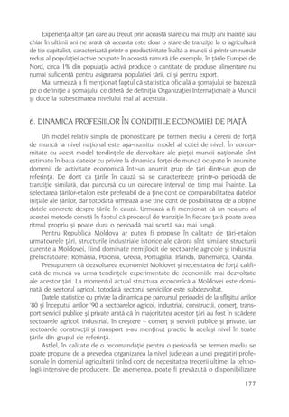 Experienþa altor þãri care au trecut prin aceastã stare cu mai mulþi ani înainte sau
chiar în ultimii ani ne aratã cã aceasta este doar o stare de tranziþie la o agriculturã
de tip capitalist, caracterizatã printr-o productivitate înaltã a muncii ºi printr-un numãr
redus al populaþiei active ocupate în aceastã ramurã (de exemplu, în þãrile Europei de
Nord, circa 1% din populaþia activã produce o cantitate de produse alimentare nu
numai suficientã pentru asigurarea populaþiei þãrii, ci ºi pentru export.
     Mai urmeazã a fi menþionat faptul cã statistica oficialã a ºomajului se bazeazã
pe o definiþie a ºomajului ce diferã de definiþia Organizaþiei Internaþionale a Muncii
ºi duce la subestimarea nivelului real al acestuia.


6. DINAMICA PROFESIILOR ÎN CONDIÞIILE ECONOMIEI DE PIAÞÃ
      Un model relativ simplu de pronosticare pe termen mediu a cererii de forþã
de muncã la nivel naþional este aºa-numitul model al cotei de nivel. În confor-
mitate cu acest model tendinþele de dezvoltare ale pieþei muncii naþionale sînt
estimate în baza datelor cu privire la dinamica forþei de muncã ocupate în anumite
domenii de activitate economicã într-un anumit grup de þãri dintr-un grup de
referinþã. De dorit ca þãrile în cauzã sã se caracterizeze printr-o perioadã de
tranziþie similarã, dar parcursã cu un oarecare interval de timp mai înainte. La
selectarea þãrilor-etalon este preferabil de a þine cont de comparabilitatea datelor
iniþiale ale þãrilor, dar totodatã urmeazã a se þine cont de posibilitatea de a obþine
datele concrete despre þãrile în cauzã. Urmeazã a fi menþionat cã un neajuns al
acestei metode constã în faptul cã procesul de tranziþie în fiecare þarã poate avea
ritmul propriu ºi poate dura o perioadã mai scurtã sau mai lungã.
      Pentru Republica Moldova ar putea fi propuse în calitate de þãri-etalon
urmãtoarele þãri, structurile industriale istorice ale cãrora sînt similare structurii
curente a Moldovei, fiind dominate nemijlocit de sectoarele agricole ºi industria
prelucrãtoare: România, Polonia, Grecia, Portugalia, Irlanda, Danemarca, Olanda.
      Presupunem cã dezvoltarea economiei Moldovei ºi necesitatea de forþã califi-
catã de muncã va urma tendinþele experimentate de economiile mai dezvoltate
ale acestor þãri. La momentul actual structura economicã a Moldovei este domi-
natã de sectorul agricol, totodatã sectorul serviciilor este subdezvoltat.
      Datele statistice cu privire la dinamica pe parcursul perioadei de la sfîrºitul anilor
’80 ºi începutul anilor ’90 a sectoarelor agricol, industrial, construcþii, comerþ, trans-
port servicii publice ºi private aratã cã în majoritatea acestor þãri au fost în scãdere
sectoarele agricol, industrial, în creºtere – comerþ ºi servicii publice ºi private, iar
sectoarele construcþii ºi transport s-au menþinut practic la acelaºi nivel în toate
þãrile din grupul de referinþã.
      Astfel, în calitate de o recomandaþie pentru o perioadã pe termen mediu se
poate propune de a prevedea organizarea la nivel judeþean a unei pregãtiri profe-
sionale în domeniul agriculturii þinînd cont de necesitatea trecerii ultimei la tehno-
logii intensive de producere. De asemenea, poate fi prevãzutã o disponibilizare

                                                                                       177
 