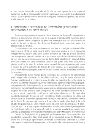 a unui numãr destul de mare de adulþi din sectorul agricol în urma majorãrii
suprafeþei medii a gospodãriilor agricole particulare ºi a creºterii productivitãþii
muncii. Aceste persoane vor necesita o pregãtire profesionalã pentru a se încadra
în alte domenii de activitate.


7. CONEXIUNILE SISTEMULUI DE ÎNVÃÞÃMÎNT ªI PREGÃTIRE
PROFESIONALÃ CU PIAÞA MUNCII
     Pentru a asigura aceastã legãturã dintre sistemul de învãþãmînt ºi pregãtire a
cadrelor ºi piaþa muncii este necesar de a asigura o transparenþã maximã a pieþei
muncii pentru toate categoriile de peroane interesate, sau aºa-ziºii mandatari:
studenþi, factori de decizie din domeniul învãþãmîntului, muncitori, patroni ºi
oficiile forþei de muncã.
     O transparenþã mai mare este necesarã mai ales în condiþiile unui dezechilibru
între cerere ºi ofertã pe piaþa muncii, atît în cazul unui surplus al cererii din partea
întreprinderilor, cît ºi în cazul unui surplus al ofertei de forþã de muncã. În primul
caz transparenþa permite elevilor de a se orienta spre domeniile de activitate în
care ei vor putea sã-ºi gãseascã uºor de lucru dupã absolvire, în cazul al doilea
elevii pot vedea mai uºor domeniile unde ei vor putea avea mari dificultãþi la
gãsirea unui loc de lucru. În ambele cazuri mesajul din partea pieþei muncii poate
fi extrem de util ºi factorilor de decizie de nivel naþional ºi, în perspectiva apro-
piatã, celor de nivel judeþean, care vor alcãtui sau vor solicita aprobarea planurilor
de admitere.
     Transparenþa pieþei muncii poate contribui, de asemenea, la soluþionarea
altei categorii de probleme. În Republica Moldova, ca ºi în multe alte þãri din
Europa, învãþãmîntul ºi pregãtirea profesionalã este organizat în conformitate cu
anumite standarde educaþionale, numite standarde pentru învãþãmîntul ºi pregãti-
rea profesionalã. În linii generale aceste standarde sînt alcãtuite din cîteva com-
partimente, cum ar fi profesiograma sau descrierea cîmpului ocupaþional, care este
acoperit de cãtre profesia datã, programul de studii, condiþiile minimale de în-
scriere la studii, modul de certificare a calificaþiilor obþinute etc. În mod ideal
standardul respectiv trebuie sã ia în considerare toate schimbãrile de ultimã orã
care au avut loc în domeniul profesional respectiv. Prin urmare, standardul trebuie
sã fie înnoit în permanenþã pentru a fi racordat la noile tehnologii ºi la noile
situaþii din piaþa muncii. Este evident faptul cã acest lucru nu mai poate fi plani-
ficat „de sus“, de aceea singura soluþie constã în colectarea informaþiei respective.
La nivelul naþional cerinþele generale faþã de structura standardelor pentru învã-
þãmîntul ºi pregãtirea profesionalã sînt stabilite de cãtre Ministerul Învãþãmîntului.
     Conþinutul învãþãmîntului ºi pregãtirii profesionale este determinat de cãtre
standardele respective. Dat fiind faptul cã la momentul actual în Moldova nu
existã nici o instituþie specializatã, antrenatã în elaborarea detaliatã a standar-
delor pentru învãþãmîntul ºi pregãtirea profesionalã, elaborarea standardelor noi ºi

178
 