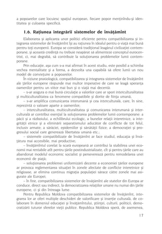 a popoarelor care locuiesc spaþiul european, fiecare popor menþinîndu-ºi iden-
titatea ºi culoarea specificã.

    1.6. Raþiunea integrãrii sistemelor de învãþãmînt
      Elaborarea ºi aplicarea unor politici eficiente pentru compatibilizarea ºi in-
tegrarea sistemelor de învãþãmînt îºi au raþiunea în idealul pentru o viaþã mai bunã
pentru toþi europenii. Europa se considerã tradiþional leagãnul civilizaþiei contem-
porane, ºi aceastã credinþã nu trebuie neapãrat sã alimenteze conceptul eurocen-
trist, ci, mai degrabã, sã contribuie la soluþionarea problemelor lumii contem-
porane.
      Prin educaþie, aºa cum s-a mai afirmat în acest studiu, este posibil a schimba
vechea mentalitate ºi a forma, a dezvolta una capabilã sã ofere lumii un nou
model de convieþuire a popoarelor.
      În viziune praxiologicã, compatibilizarea ºi integrarea sistemelor de învãþãmînt
ale þãrilor europene rãspunde mai multor imperative de care se leagã speranþa
oamenilor pentru un viitor mai bun ºi o viaþã mai decentã:
      – s-ar asigura o mai bunã circulaþie a valorilor care ar spori interculturalitatea
ºi multiculturalitatea ca fenomene compatibile ºi dorite de fiinþa umanã,
      – s-ar amplifica comunicarea interumanã ºi cea interculturalã, care, în sine,
reprezintã o valoare aparte a oamenilor;
      – interculturalitatea, multiculturalitatea ºi comunicarea interumanã ºi inter-
culturalã ar contribui esenþial la soluþionarea problemelor lumii contemporane: a
pãcii ºi a rãzboiului, a echilibrului ecologic, a bunelor relaþii interetnice, a inte-
gritãþii etnice ºi a eliminãrii separatismului aducãtor de conflicte de tot felul,
inclusiv armate; a sãrãciei, epidemiilor ºi sãnãtãþii fizice; a democraþiei ºi pro-
gresului social care genereazã libertatea umanã etc.;
      – sistemele compatibilizate de învãþãmînt ar face studiul, educaþia ºi învã-
þãtura mai accesibile, mai productive;
      – învãþãmîntul corelat la scarã europeanã ar contribui la stabilirea unei eco-
nomii mai rentabile atît pentru þãrile postindustrializate, cît ºi pentru þãrile care au
abandonat modelul economic socialist ºi persevereazã pentru remodelarea unei
economii de piaþã;
      – soluþionarea problemei uniformizãrii decente a economiei þãrilor europene
ar provoca reglementarea situaþiei în zonele afectate de conflicte interetnice ºi
religioase, ar elimina continuu migraþia populaþiei sãrace cãtre zonele mai asi-
gurate ale Europei;
      – în fine, compatibilizarea sistemelor de învãþãmînt ale statelor din Europa ar
conduce, direct sau indirect, la democratizarea relaþiilor umane nu numai din þãrile
europene, ci ºi din întreaga lume.
      Pentru Republica Moldova compatibilizarea sistemelor de învãþãmînt, inte-
grarea lor ar oferi multiple deschideri de valorificare ºi inserþie culturalã, de co-
laborare în domeniul educaþiei ºi învãþãmîntului, ºtiinþei, culturii, politicii, demo-
cratizãrii tuturor sferelor vieþii publice. Republica Moldova sperã, de asemenea,

                                                                                     17
 