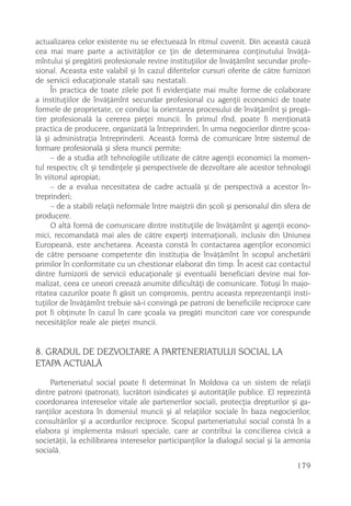 actualizarea celor existente nu se efectueazã în ritmul cuvenit. Din aceastã cauzã
cea mai mare parte a activitãþilor ce þin de determinarea conþinutului învãþã-
mîntului ºi pregãtirii profesionale revine instituþiilor de învãþãmînt secundar profe-
sional. Aceasta este valabil ºi în cazul diferitelor cursuri oferite de cãtre furnizori
de servicii educaþionale statali sau nestatali.
      În practica de toate zilele pot fi evidenþiate mai multe forme de colaborare
a instituþiilor de învãþãmînt secundar profesional cu agenþii economici de toate
formele de proprietate, ce conduc la orientarea procesului de învãþãmînt ºi pregã-
tire profesionalã la cererea pieþei muncii. În primul rînd, poate fi menþionatã
practica de producere, organizatã la întreprinderi, în urma negocierilor dintre ºcoa-
lã ºi administraþia întreprinderii. Aceastã formã de comunicare între sistemul de
formare profesionalã ºi sfera muncii permite:
      – de a studia atît tehnologiile utilizate de cãtre agenþii economici la momen-
tul respectiv, cît ºi tendinþele ºi perspectivele de dezvoltare ale acestor tehnologii
în viitorul apropiat;
      – de a evalua necesitatea de cadre actualã ºi de perspectivã a acestor în-
treprinderi;
      – de a stabili relaþii neformale între maiºtrii din ºcoli ºi personalul din sfera de
producere.
      O altã formã de comunicare dintre instituþiile de învãþãmînt ºi agenþii econo-
mici, recomandatã mai ales de cãtre experþi internaþionali, inclusiv din Uniunea
Europeanã, este anchetarea. Aceasta constã în contactarea agenþilor economici
de cãtre persoane competente din instituþia de învãþãmînt în scopul anchetãrii
primilor în conformitate cu un chestionar elaborat din timp. În acest caz contactul
dintre furnizorii de servicii educaþionale ºi eventualii beneficiari devine mai for-
malizat, ceea ce uneori creeazã anumite dificultãþi de comunicare. Totuºi în majo-
ritatea cazurilor poate fi gãsit un compromis, pentru aceasta reprezentanþii insti-
tuþiilor de învãþãmînt trebuie sã-i convingã pe patroni de beneficiile reciproce care
pot fi obþinute în cazul în care ºcoala va pregãti muncitori care vor corespunde
necesitãþilor reale ale pieþei muncii.


8. GRADUL DE DEZVOLTARE A PARTENERIATULUI SOCIAL LA
ETAPA ACTUALÃ
     Parteneriatul social poate fi determinat în Moldova ca un sistem de relaþii
dintre patroni (patronat), lucrãtori (sindicate) ºi autoritãþile publice. El reprezintã
coordonarea intereselor vitale ale partenerilor sociali, protecþia drepturilor ºi ga-
ranþiilor acestora în domeniul muncii ºi al relaþiilor sociale în baza negocierilor,
consultãrilor ºi a acordurilor reciproce. Scopul parteneriatului social constã în a
elabora ºi implementa mãsuri speciale, care ar contribui la concilierea civicã a
societãþii, la echilibrarea intereselor participanþilor la dialogul social ºi la armonia
socialã.
                                                                                     179
 