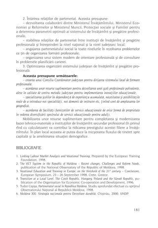2. Întãrirea relaþiilor de parteneriat. Aceasta presupune:
      – dezvoltarea colaborãrii dintre Ministerul Învãþãmîntului, Ministerul Eco-
nomiei ºi Reformelor ºi Ministerul Muncii, Protecþiei sociale ºi Familiei pentru
a determina parametrii optimali ai sistemului de învãþãmînt ºi pregãtire profesi-
onalã;
      – stabilirea relaþiilor de parteneriat între instituþii de învãþãmînt ºi pregãtire
profesionalã ºi întreprinderi la nivel naþional ºi la nivel judeþean/ local;
      – angajarea parteneriatului social la toate nivelurile în rezolvarea problemelor
ce þin de organizarea formãrii profesionale;
      – organizarea unui sistem modern de orientare profesionalã ºi de consultare
în problemele planificãrii carierei.
      3. Optimizarea organizãrii sistemului judeþean de învãþãmînt ºi pregãtire pro-
fesionalã.
      Aceasta presupune urmãtoarele:
      – crearea unui Consiliu Coordonator judeþean pentru dirijarea sistemului local de formare
profesionalã;
      – acordarea unor resurse suplimentare pentru dezvoltarea unei ºcoli profesionale polivalente,
alese în calitate de centru metodic judeþean pentru implementarea inovaþiilor educaþionale;
      – specializarea ºcolilor în dependenþã de experienþa acumulatã, necesitatea ºi posibilitãþile
reale de a introduce noi specialitãþi, noi domenii de instruire etc, þinînd cont de amplasarea lor
geograficã;
      – acordarea de facilitãþi furnizorilor de servicii educaþionale de orice formã de proprietate
în vederea diversificãrii spectrului de servicii educaþionale pentru adulþi.
      Mobilizarea unor resurse suplimentare pentru completarea ºi modernizarea
bazei tehnico-materiale a instituþiilor de învãþãmînt secundar profesional (în primul
rînd cu calculatoare) va contribui la ridicarea prestigiului acestei filiere a învãþã-
mîntului. În plan local aceasta ar putea duce la micºorarea fluxului de tineret spre
capitalã ºi la ameliorarea situaþiei demografice.


BIBLIOGRAFIE
1. Linking Labour Market Analysis and Vocational Training, Prepared by the European Training
    Foundation, 1998.
2. The VET System in the Republic of Moldova – Recent changes, Challenges and Reform Needs,
    publication of the National Observatory of the Republic of Moldova, 1998.
3. Vocational Education and Training in Europe, on the threshold of the 21st century – Conclusions,
    European Symposium, 23 - 26 September 1998, Crete, Greece.
4. Transition at a Local Level. The Czech Republic, Hungary, Poland and the Slovak Republic, pu-
    blication of the Organisation for Economic Co-operation and Development, 1996.
5. Tudor Capºa, Parteneriatul social în Republica Moldova. Studiu aprofundat efectuat cu sprijinul
    Observatorului Naþional al Republicii Moldova, 1998.
6. Moldova XXI. Strategia naþionalã pentru Dezvoltare durabilã, Chiºinãu, 2000, UNDP.



                                                                                              181
 