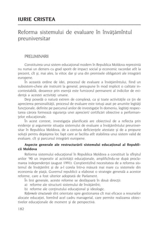 IURIE CRISTEA

Reforma sistemului de evaluare în învãþãmîntul
preuniversitar


      PRELIMINARII
     Constituirea unui sistem educaþional modern în Republica Moldova reprezintã
nu numai un demers cu grad sporit de impact social ºi economic racordat atît la
prezent, cît ºi, mai ales, la viitor, dar ºi una din premisele obligatorii ale integrãrii
europene.
     În aceastã ordine de idei, procesul de evaluare a învãþãmîntului, fiind un
subsistem-cheie ale instruirii la general, presupune în mod implicit o calitate in-
contestabilã, deoarece prin esenþã este furnizorul permanent al indicilor de evi-
denþã a acestei activitãþi umane.
     Deºi posedã o naturã extrem de complexã, ca ºi toate activitãþile ce þin de
aprecierea personalitãþii, procesul de evaluare este totuºi axat pe anumite legitãþi
funcþionale, definite pe parcursul anilor de investigaþie în domeniu, legitãþi respec-
tarea cãrora formeazã siguranþa unei aprecieri/ certificãri obiective a performan-
þelor educaþionale.
     În acest context, investigaþia planificatã are obiectivul de a reflecta prin
evidenþe ºi argumente situaþia sistemului de evaluare a învãþãmîntului preuniver-
sitar în Republica Moldova, de a contura deficienþele atestate ºi de a propune
soluþii pentru depãºirea lor, fapt care ar facilita atît stabilirea unui sistem valid de
evaluare, cît ºi parcursul integrãrii europene.
    Aspecte generale ale restructurãrii sistemului educaþional al Republi-
cii Moldova
     Reforma sistemului educaþional în Republica Moldova a constituit la sfîrºitul
anilor ’90 un imperativ al activitãþii educaþionale, amplificîndu-se dupã procla-
marea independenþei (august 1991). Conºtientizînd necesitatea de a reforma sis-
temul de învãþãmînt ºi de a-l corela într-o mãsurã mai mare cu sistemele din
economia de piaþã, Guvernul republicii a elaborat o strategie generalã a acestor
reforme, care a fost ulterior adoptatã de Parlament.
     În linii generale, aceste reforme se desfãºoarã în douã direcþii:
     a) reforme ale structurii sistemului de învãþãmînt;
     b) reforme ale conþinutului educaþional ºi ideologic.
     Reformele structurale sînt orientate spre gestionarea cît mai eficace a resurselor
alocate educaþiei, formînd acel cadru managerial, care permite realizarea obiec-
tivelor educaþionale de moment ºi de perspectivã.
182
 