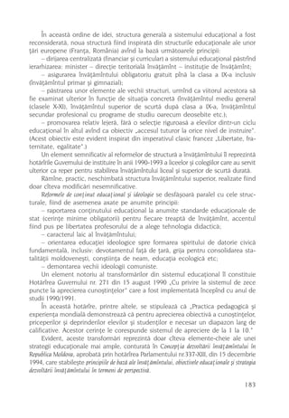 În aceastã ordine de idei, structura generalã a sistemului educaþional a fost
reconsideratã, noua structurã fiind inspiratã din structurile educaþionale ale unor
þãri europene (Franþa, România) avînd la bazã urmãtoarele principii:
      – dirijarea centralizatã (financiar ºi curricular) a sistemului educaþional pãstrînd
ierarhizarea: minister – direcþie teritorialã învãþãmînt – instituþie de învãþãmînt;
      – asigurarea învãþãmîntului obligatoriu gratuit pînã la clasa a IX-a inclusiv
(învãþãmîntul primar ºi gimnazial);
      – pãstrarea unor elemente ale vechii structuri, urmînd ca viitorul acestora sã
fie examinat ulterior în funcþie de situaþia concretã (învãþãmîntul mediu general
(clasele X-XI), învãþãmîntul superior de scurtã dupã clasa a IX-a, învãþãmîntul
secundar profesional cu programe de studiu oarecum deosebite etc.);
      – promovarea relativ lejerã, fãrã o selecþie riguroasã a elevilor dintr-un ciclu
educaþional în altul avînd ca obiectiv „accesul tuturor la orice nivel de instruire”.
(Acest obiectiv este evident inspirat din imperativul clasic francez „Libertate, fra-
ternitate, egalitate”.)
      Un element semnificativ al reformelor de structurã a învãþãmîntului îl reprezintã
hotãrîrile Guvernului de instituire în anii 1990-1993 a liceelor ºi colegiilor care au servit
ulterior ca reper pentru stabilirea învãþãmîntului liceal ºi superior de scurtã duratã.
      Rãmîne, practic, neschimbatã structura învãþãmîntului superior, realizate fiind
doar cîteva modificãri nesemnificative.
      Reformele de conþinut educaþional ºi ideologie se desfãºoarã paralel cu cele struc-
turale, fiind de asemenea axate pe anumite principii:
      – raportarea conþinutului educaþional la anumite standarde educaþionale de
stat (cerinþe minime obligatorii) pentru fiecare treaptã de învãþãmînt, accentul
fiind pus pe libertatea profesorului de a alege tehnologia didacticã;
      – caracterul laic al învãþãmîntului;
      – orientarea educaþiei ideologice spre formarea spiritului de datorie civicã
fundamentalã, inclusiv: devotamentul faþã de þarã, grija pentru consolidarea sta-
talitãþii moldoveneºti, conºtiinþa de neam, educaþia ecologicã etc;
      – demontarea vechii ideologii comuniste.
      Un element notoriu al transformãrilor din sistemul educaþional îl constituie
Hotãrîrea Guvernului nr. 271 din 15 august 1990 „Cu privire la sistemul de zece
puncte la aprecierea cunoºtinþelor” care a fost implementatã începînd cu anul de
studii 1990/1991.
      În aceastã hotãrîre, printre altele, se stipuleazã cã „Practica pedagogicã ºi
experienþa mondialã demonstreazã cã pentru aprecierea obiectivã a cunoºtinþelor,
priceperilor ºi deprinderilor elevilor ºi studenþilor e necesar un diapazon larg de
calificative. Acestor cerinþe le corespunde sistemul de apreciere de la 1 la 10.”
      Evident, aceste transformãri reprezintã doar cîteva elemente-cheie ale unei
strategii educaþionale mai ample, conturatã în Concepþia dezvoltãrii învãþãmîntului în
Republica Moldova, aprobatã prin hotãrîrea Parlamentului nr.337-XIII, din 15 decembrie
1994, care stabileºte principiile de bazã ale învãþãmîntului, obiectivele educaþionale ºi strategia
dezvoltãrii învãþãmîntului în termeni de perspectivã.

                                                                                              183
 