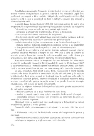 Avînd la bazã prevederile Concepþiei învãþãmîntului, precum ºi reflectând ten-
dinþele reformei învãþãmîntului în general, ulterior a fost elaboratã Legea Învã-
þãmîntului, promulgatã la 31 octombrie 1995 prin decretul Preºedintelui Republicii
Moldova nr.92-p, care a constituit de fapt o legiferare a situaþiei deja conturate a
sistemului de învãþãmînt.
      În esenþã, Legea Învãþãmîntului (nr.547-XIII) determinã politica de stat în sfera
învãþãmîntului ºi reglementeazã organizarea ºi funcþionarea sistemului de învãþãmînt.
      Cele mai importante articole ale menþionatei legi vizeazã:
      – principiile ºi obiectivele învãþãmîntului, dreptul la învãþãturã;
      – structura ºi conducerea sistemului de învãþãmînt;
      – locul ºi rolul ministerului învãþãmîntului, competenþa altor ministere ºi depar-
tamente, competenþele autoritãþilor administraþiei publice locale;
      – administrarea instituþiilor preuniversitare ºi ale învãþãmîntului superior;
      – statutul cadrelor didactice, drepturile ºi obligaþiile elevilor ºi ale studenþilor;
      – finanþarea sistemului de învãþãmînt ºi baza lui tehnico-materialã.
      Pornind de la necesitatea unui suport financiar adiacent oricãrei reforme,
Guvernul Republicii Moldova a început în anii 1994-1995 o serie de tratative cu
anumite structuri financiare externe în vederea acordãrii unui credit bãnesc ºi a
unei asistenþe din partea experþilor în domeniul reformei învãþãmîntului.
      Aceste tratative s-au soldat cu acceptarea de cãtre Parlament la 1 iulie 1998 a
unui credit rambursabil din partea Bãncii Mondiale în sumã de 16,8 milioane $SUA
ºi cu lansarea oficialã a Proiectului Reformei Învãþãmîntului Secundar General, care repre-
zintã la moment o activitate de cea mai mare anvergurã în domeniul educaþiei.
      De facto, proiectul a fost lansat în anul 1996, reprezentînd o primã operaþie
sprijinitã de Banca Mondialã în sectoarele sociale ale Moldovei ºi în sectorul
învãþãmîntului. Deºi acest proiect se limiteazã doar la sprijinirea reformelor în
învãþãmîntul secundar general, reforme concepute în Republica Moldova, totuºi
anumite consultaþii din partea experþilor externi, ce þin de domeniul strategiei
educaþionale, sînt incluse ca parte componentã.
      Decizia de a sprijini reformele în învãþãmîntul secundar general este motivatã
de trei factori principali:
      – decizia Guvernului de a iniþia reformele la acest nivel;
      – profitul economic sporit, caracteristic investiþiei în domeniul educaþiei;
      – necesitatea corelãrii reformelor din învãþãmînt cu reformele din alte sec-
toare ale economiei naþionale.
      Obiectivul cheie al proiectului este modernizarea ºi îmbunãtãþirea calitãþii
învãþãmîntului primar ºi mediu general.
      Proiectul include patru componente principale, cu anumite obiective speci-
fice:
      1. Elaborarea curricularã la disciplinele ºcolare ale învãþãmîntului primar ºi
gimnazial:
      – crearea unei structuri instituþionale de coordonare a elaborãrii curriculum-ului;
      – elaborarea, expertiza ºi implementarea curriculum-ului;

184
 