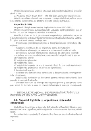 Obiectiv: implementarea unor noi tehnologii didactice în învãþãmîntul preºcolar
ºi cel primar.
     2. Programul HESP (buget 1999 – 176 800 USD), graficul de implementare:
     Obiectiv: stimularea eforturilor de reformare conceptualã în învãþãmîntul supe-
rior; reforma instituþionalã de predare/ învãþare; inovaþii curriculare.
      Corpul Pãcii (SUA)
      Programul Educaþie pentru sãnãtate. Implementare: iunie 1997-2003.
      Obiectiv: implementarea cursului facultativ „Educaþie pentru sãnãtate“, care ar
facilita procesul de integrare a tinerilor în societate
      Fiind în al 10-lea an de la proclamarea Independenþei, probabil cã ar putea
fi punctate anumite tendinþe ale transformãrii sistemului educaþional din Republica Moldova.
În opinia autorului, aceste tendinþe sînt:
      – diversificarea strategiei educaþionale ºi descongestionarea conþinutului edu-
caþional;
      – micºorarea numãrului de ore al planului-cadru de învãþãmînt;
      – simplificarea tehnologiei de evaluare a performanþelor educaþionale;
      – diversificarea surselor informaþionale (manuale de alternativã, Internet)
      – stabilirea unor trepte relativ bine conturate ale învãþãmîntului ºi anume:
      a) învãþãmîntul primar;
      b) învãþãmîntul gimnazial;
      c) învãþãmîntul liceal;
      d) învãþãmîntul superior de scurtã duratã (colegii) (în proces de optimizare);
      e) învãþãmîntul profesional (în proces de optimizare);
      f) învãþãmîntul superior;
      – stabilirea unui echilibru între centralizare ºi descentralizare a managemen-
tului educaþional;
      – specializarea instituþiilor de învãþãmînt pentru activitate educaþionalã la o
anumitã treaptã de învãþãmînt;
      – creºterea numãrului de instituþii de învãþãmînt private ºi semiprivate cu un
grad sporit de libertate în ceea ce priveºte tehnologia ºi strategia educaþionalã.


    1. SISTEMUL EDUCAÞIONAL ªI EVALUAREA ÎNVÃÞÃMÎNTULUI
ÎN REPUBLICA MOLDOVA. ASPECT GENERAL
   I.1. Suportul legislativ ºi organizarea sistemului
educaþional
    Cadrul legal de activitate a sistemului de învãþãmînt al Republicii Moldova este
constituit de cãtre Legea Învãþãmîntului ºi actele normative emise de ministerul de
resort.
    În conformitate cu articolul 2 al acestei legi, baza de drept a învãþãmîntului
cuprinde:
186
 