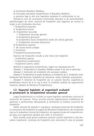a) Constituþia Republicii Moldova;
     b) Concepþia dezvoltãrii învãþãmîntului în Republica Moldova;
     c) prezenta lege ºi alte acte legislative adoptate în conformitate cu ea.
     Þinîndu-se cont de necesitatea continuitãþii educaþiei ºi de particularitãþile
psihofiziologice de vîrstã, sistemul de învãþãmînt este organizat pe niveluri ºi
trepte ºi are urmãtoarea structurã:
     I. Învãþãmîntul preºcolar
     II. Învãþãmîntul primar
     III. Învãþãmîntul secundar
          1. Învãþãmîntul secundar general;
          a) învãþãmîntul gimnazial;
          b) învãþãmîntul liceal; învãþãmîntul mediu de culturã generalã;
          2. Învãþãmîntul secundar profesional
     IV. Învãþãmîntul superior:
     1. De scurtã duratã (colegii)
     2. Universitar
     V. Învãþãmîntul postuniversitar
     Sistemul de învãþãmînt include ºi alte forme de învãþãmînt:
     – învãþãmîntul special;
     – învãþãmîntul complimentar;
     – învãþãmîntul pentru adulþi.
     Referitor la organizarea învãþãmîntului, Legea mai stipuleazã (art.13):
     Alineatul 1. Învãþãmîntul în republica Moldova poate fi de stat ºi particular.
     Alineatul 2. Instituþiile de învãþãmînt sînt persoane juridice.
     Alineatul 3. Învãþãmîntul se poate desfãºura ca învãþãmînt de zi, învãþãmînt seral,
învãþãmînt fãrã frecvenþã, învãþãmînt de alternativã, studiu individual, autoinstruire.
     Alineatul 5. Sistemul de învãþãmînt are un caracter deschis, asigurîndu-se
posibilitatea trecerii de la un tip la altul, în condiþiile stabilite de regulamentul
respectiv, adoptat de Ministerul Învãþãmîntului

    I.2. Suportul legislativ al organizãrii evaluãrii
ºi promovãrii în învãþãmîntul secundar general
     Legea Învãþãmîntului nu include un suport legislativ satisfãcãtor conturat al
sistemului de evaluare. Totuºi anumite articole reglementeazã modalitatea de
apreciere a performanþei educaþionale ºi promovare la treptele succesive de
învãþãmînt.
     Astfel, articolul 50, alineatul 1 stipuleazã: „Evaluarea sistemului de învãþãmînt
ºi a procesului de învãþãmînt se asigurã de Ministerul Învãþãmîntului, de ministerele
care au în subordine instituþii de învãþãmînt, de organele locale ale învãþãmîntului,
pe baza unui regulament aprobat prin ordin al ministrului.”
     Rolul acordat ºcolii pentru realizarea evaluãrii curente reprezintã o altã pre-
vedere importantã: „Instituþia de învãþãmînt este autonomã în ceea ce priveºte

                                                                                   187
 