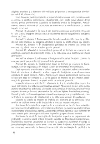 alegerea modului ºi a formelor de verificare pe parcurs a cunoºtinþelor elevilor”
(articolul 50, alineatul 4).
      Unul din obiectivele importante al sistemului de evaluare este capacitatea de
a aprecia ºi certifica performanþa educaþionalã, care poate servi ulterior drept
criteriu pentru promovarea succesivã în diferitele trepte de învãþãmînt. Actual-
mente, aceastã evaluare ºi promovare se efectueazã în conformitate cu urmã-
toarele prevederi:
      Articolul 18, alineatul 3. În clasa I sînt înscriºi copiii care au împlinit vîrsta de
6-7 ani la data începerii anului ºcolar. ªcolarizarea devine obligatorie la atingerea
vîrstei de 7 ani.
      Articolul 15, alineatul 2. Testarea copiilor în vederea admiterii în clasa I a ºcolilor
de stat este interzisã, cu excepþia admiterii în ºcolile cu profil artistic sau sportiv.
      Articolul 19, alineatul 4. În învãþãmîntul gimnazial se înscriu fãrã probe de
concurs toþi elevii care au absolvit ºcoala primarã.
      Articolul 19, alineatul 6. Învãþãmîntul gimnazial se încheie cu examene de
absolvire, alcãtuite din mai multe probe, ºi cu eliberarea unui certificat de studii
gimnaziale.
      Articolul 20, alineatul 5. Admiterea în învãþãmîntul liceal se face prin concurs la
care pot participa absolvenþii învãþãmîntului gimnazial.
      Articolul 20, alineatul 6. Învãþãmîntul liceal se încheie cu examen de baca-
laureat, care se organizeazã în modul stabilit de Ministerul Învãþãmîntului.
      Deºi reprezintã o extindere a titlului propus al cercetãrii, reflectarea moda-
litãþii de admitere ºi absolvire a altor trepte de învãþãmînt este deasemenea
oportunã în acest context. Astfel, Admiterea în ºcoala profesionalã polivalentã
se face pe bazã de concurs […], iar la ºcoala de meserii se pot înscrie absol-
venþii de gimnaziu, liceu ºi de ºcoli medii de culturã generalã.
      În conformitate cu articolul 22, alineatele 4, 5 ºi 6, absolvenþilor treptei I a
ºcolii polivalente li se elibereazã certificate de calificare. Absolvenþii treptei a II-a susþin
examene de calificare cu eliberarea ulterioarã a unui certificat de calificare, iar absolvenþii
treptei a III-a obþin în urma examenelor de calificare diplome de tehnician (tehnolog).
Paralel, ºcoala profesionalã polivalentã realizeazã pregãtirea generalã licealã, care
se încheie cu examene de bacalaureat ºi cu eliberarea diplomei de bacalaureat.
      Studiile în ºcoala de meserii se încheie cu examene ºi cu eliberarea unui
certificat de calificare, ceea ce dã dreptul de a practica meseria obþinutã.
      Admiterea în învãþãmîntul superior de scurtã duratã se face în baza criteriilor
prevãzute pentru învãþãmîntul universitar ºi se încheie cu examene de absolvire ºi/sau
cu susþinerea unei lucrãri de diplomã. Absolvenþii primesc diplome de studii superioare de
scurtã duratã, prin care obþin calificarea în profilul ºi specialitatea urmatã.
      Admiterea la studii în instituþiile de învãþãmînt superior se organizeazã de
instituþiile respective dupã criterii generale stabilite de Ministerul Învãþãmîntului.
Învãþãmîntul superior universitar se încheie cu susþinerea examenelor de licenþã la
probele de specialitate ºi a unui proiect sau a unei lucrãri de diplomã. Absolvenþilor care
au promovat examenele de licenþã li se acordã titlul de licenþiat în profilul ºi la

188
 