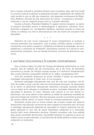 într-o inserþie culturalã ºi ºtiinþificã proprie (care se produce deja, dar încã timid)
în universul cultural ºi spiritual al popoarelor Europei, independent de modelul de
viaþã socialã la care se aflã þara respectivã, cãci populaþia româneascã din Repu-
blica Moldova, afectatã de cele douã tipuri de culturã – europeanã ºi orientalã –
realizeazã o viziune originalã asupra lumii ºi a propriei identitãþi.
     Inserþia culturalã a Republicii Moldova în spaþiul cultural european, se sperã,
ar provoca deschideri pentru o retehnologizare a agriculturii, industriei, trans-
porturilor, energeticii etc. ale Republicii Moldova, resursele naturale ºi umane ale
cãreia nu cedeazã, ba chiar le devanseazã pe cele ale multor þãri europene înalt
dezvoltate.
                                      * * *
     Demersul de care ne-am preocupat în acest compartiment al studiului a
conturat premisele mai importante, care ar putea contribui efectiv ºi eficient la
constituirea unor politici europene, echilibrate conceptual ºi praxiologic, de com-
patibilizare a sistemelor de învãþãmînt. Dezvoltarea acestora va fi fãcutã în com-
partimentele urmãtoare, care vor aborda fenomene concrete ale domeniului exa-
minat.


2. DOCTRINE EDUCAÞIONALE ÎN EUROPA CONTEMPORANÃ
      Este cunoscut faptul cã þãrile din Europa Occidentalã performeazã un nivel
avansat, faþã de celelalte þãri ale continentului, dar ºi din lume, de dezvoltare
economicã ºi socialã. Se menþine aceeaºi situaþie ºi în domeniul învãþãmîntului?
Sînt aceste domenii comparabile (avîndu-se în vedere complexitatea lor)?
      Unul din posibilele rãspunsuri la aceste întrebãri îl poate da examinarea
teleologiei educaþionale în þãrile vest- ºi est-europene.
      Domeniul teleologiei educaþionale este unul din cele mai complexe, mai di-
ficile de studiat ºi chiar unul din cele mai controversate fenomene. Se obiºnuieºte
sã se afirme cã obiectivele educaþionale reprezintã concepþia societãþii despre
cum ar trebui sã fie educaþia ºi rezultatele acesteia, concepþie elaboratã de cãtre
specialiºtii în domeniu. În mare, afirmaþia este corectã ºi nu cere dovezi su-
plimentare, cãci acest adevãr a fost elaborat ºi validat de experienþa mondialã pe
parcursul întregii sale existenþe. Sînt însã necesare anumite concretizãri ºi precizãri
ale acestui adevãr, pentru a-l putea instala în contextul prezentului studiu.
      Societatea umanã este nu numai unitarã, dar ºi foarte variatã sub aspectul
demersurilor educaþionale construite de cãtre cetãþenii ºi instituþiile sale, de aceea
o teleologie educaþionalã elaboratã de specialiºtii în materie reprezintã mai de-
grabã aspectele în care sînt de acord majoritatea cetãþenilor ºi a instituþiilor
statului decît suma doleanþelor acestora. Aceastã constatare este însã valabilã
doar pentru societãþile democratice. Societãþile totalitare nu exprimã un punct de
vedere comun asupra educaþiei, ci unul formulat de elitele politice ºi impus tuturor
cetãþenilor ºi instituþiilor.
18
 