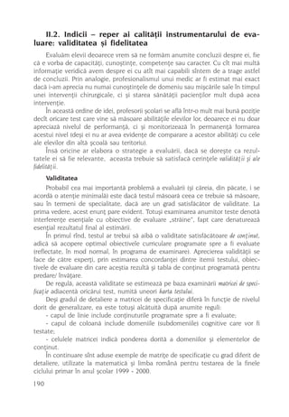 II.2. Indicii – reper ai calitãþii instrumentarului de eva-
luare: validitatea ºi fidelitatea
      Evaluãm elevii deoarece vrem sã ne formãm anumite concluzii despre ei, fie
cã e vorba de capacitãþi, cunoºtinþe, competenþe sau caracter. Cu cît mai multã
informaþie veridicã avem despre ei cu atît mai capabili sîntem de a trage astfel
de concluzii. Prin analogie, profesionalismul unui medic ar fi estimat mai exact
dacã i-am aprecia nu numai cunoºtinþele de domeniu sau miºcãrile sale în timpul
unei intervenþii chirurgicale, ci ºi starea sãnãtãþii pacienþilor mult dupã acea
intervenþie.
      În aceastã ordine de idei, profesorii ºcolari se aflã într-o mult mai bunã poziþie
decît oricare test care vine sã mãsoare abilitãþile elevilor lor, deoarece ei nu doar
apreciazã nivelul de performanþã, ci ºi monitorizeazã în permanenþã formarea
acestui nivel (deºi ei nu ar avea evidenþe de comparare a acestor abilitãþi cu cele
ale elevilor din altã ºcoalã sau teritoriu).
      Însã oricine ar elabora o strategie a evaluãrii, dacã se doreºte ca rezul-
tatele ei sã fie relevante, aceasta trebuie sã satisfacã cerinþele validitãþii ºi ale
fidelitãþii.
      Validitatea
      Probabil cea mai importantã problemã a evaluãrii (ºi cãreia, din pãcate, i se
acordã o atenþie minimalã) este dacã testul mãsoarã ceea ce trebuie sã mãsoare,
sau în termeni de specialitate, dacã are un grad satisfãcãtor de validitate. La
prima vedere, acest enunþ pare evident. Totuºi examinarea anumitor teste denotã
interferenþe esenþiale cu obiective de evaluare „strãine”, fapt care denatureazã
esenþial rezultatul final al estimãrii.
      În primul rînd, testul ar trebui sã aibã o validitate satisfãcãtoare de conþinut,
adicã sã acopere optimal obiectivele curriculare programate spre a fi evaluate
(reflectate, în mod normal, în programa de examinare). Aprecierea validitãþii se
face de cãtre experþi, prin estimarea concordanþei dintre itemii testului, obiec-
tivele de evaluare din care aceºtia rezultã ºi tabla de conþinut programatã pentru
predare/ învãþare.
      De regulã, aceastã validitate se estimeazã pe baza examinãrii matricei de speci-
ficaþie adiacentã oricãrui test, numitã uneori harta testului.
      Deºi gradul de detaliere a matricei de specificaþie diferã în funcþie de nivelul
dorit de generalizare, ea este totuºi alcãtuitã dupã anumite reguli:
      - capul de linie include conþinuturile programate spre a fi evaluate;
      - capul de coloanã include domeniile (subdomeniile) cognitive care vor fi
testate;
      - celulele matricei indicã ponderea doritã a domeniilor ºi elementelor de
conþinut.
      În continuare sînt aduse exemple de matriþe de specificaþie cu grad diferit de
detaliere, utilizate la matematicã ºi limba românã pentru testarea de la finele
ciclului primar în anul ºcolar 1999 - 2000.
190
 