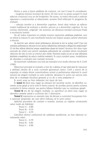 Pentru a avea o bunã validitate de conþinut, vor mai fi luate în considerare:
      – lungimea testului (numãrul de itemi). Un test scurt nu poate acoperi în mod
adecvat conþinutul unui an de învãþãmînt. De aceea, va trebui efectuatã o selecþie
riguroasã a conþinuturilor ºi obiectivelor, acestea fiind reflectate în programa de
evaluare;
      – selecþia itemilor ºi a domeniilor cognitive. Itemii aleºi trebuie sã reflecte
modul tradiþional de evaluare a elevilor, precum ºi a domeniilor cognitive. În caz
contrar, elementele „originale” ale acestora vor denatura esenþial concluzia finalã
a rezultatului testãrii.
      Un alt indice important al calitãþii testului reprezintã validitatea predictivã, care
se referã la mãsura în care rezultatele testului are impact asupra carierei ulterioare
a elevului.
      Va menþine oare ulterior elevul performanþa obþinutã la test la acelaºi nivel? Care este
utilitatea performanþei obþinute la test pentru îndeplinirea ulterioarã a obligaþiilor profesionale?
Cît de bine reflectã obiectivul propus modalitatea aleasã de testare? Acestea sînt doar niºte
exemple de criterii care permit calcularea coeficientului de corelaþie dintre rezultatele
obþinute de elev la test ºi criteriul ales (Notã: Prezentul studiu nu are ca scop reflectarea
detaliatã a modalitãþii de calcul a indicilor evaluãrii). În cazul corelãrii joase, modalitatea
de abordare a evaluãrii este esenþial revizuitã.
      Sã examinãm validitatea unui test pe exemplul unui studiu efectuat de A. Croft
(1982).
      Obiectivul principal al evaluãrii a fost de a detecta cel mai valid mod de mãsurare
a abilitãþii elevilor de a scrie cuvintele gramatical corect. Croft a pornit de la
supoziþia cã relaþia dintre corectitudinea scrierii ºi performanþa obþinutã în cazul
testului tip alegere multiplã nu este evidentã, deoarece în acest caz sarcina este
doar de a recunoaºte (localiza) greºeala ºi nu de a evita producerea ei.
      În acest scop au fost elaborate trei tipuri de test.
      În testul A elevii erau rugaþi sã citeascã trei secvenþe scurte, sã identifice cu-
vintele scrise greºit ºi sã le scrie în forma corectã. Se acordau puncte pentru scrierea
cuvintelor în forma corectã, sau pentru bifarea rîndurilor care nu conþineau greºeli.
      Testul B era de tip alegere multiplã, cu specificul cã elevii erau rugaþi sã
identifice varianta corectã a cuvîntului din 5 alternative.
      Testul C reprezenta un exemplu tipic de dictare a cuvintelor încorporate într-
o oarecare propoziþie, pe care elevii trebuiau sã le scrie corect.
      Aplicînd procedura de corelare a testelor, acestea au cãpãtat urmãtoarele
valori medii ale fidelitãþii:
            Testul A – 0,80
            Testul B – 0,74
            Testul C – 0,79
      Calculînd ulterior coeficientul de validitate (predictivã), au fost obþinute ur-
mãtoarele valori:
            Testul A – 0.79
            Testul B – 0.82
            Testul C – 0.84
                                                                                              193
 